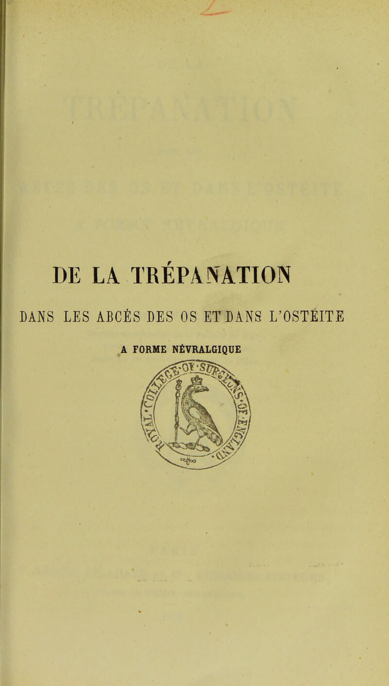 I DE LA TRÉPANATION DANS LES ABCÈS DES OS ET DANS L'OSTÉITE A FORME NÉVRALGIQUE