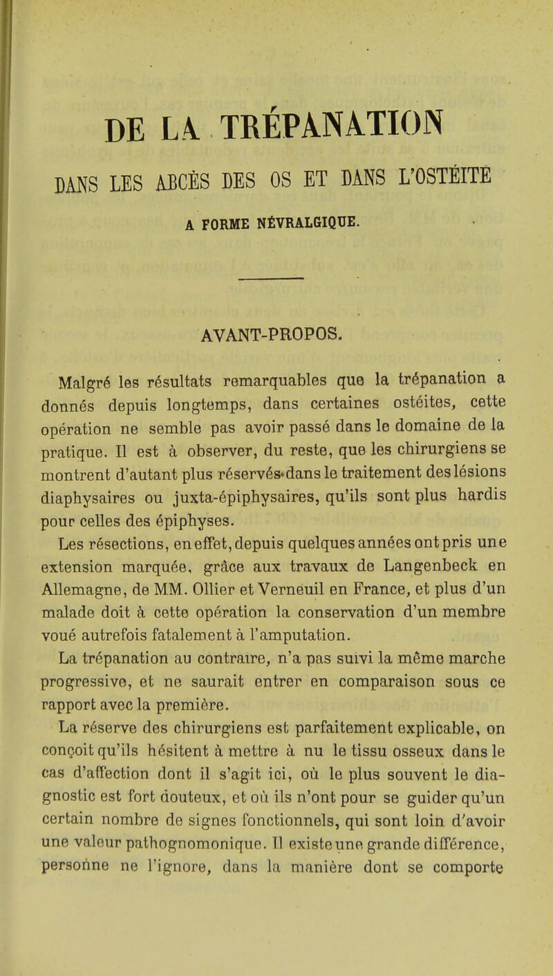 DE L\ TRÉPANATION DANS LES ABCÈS DES OS ET DANS L'OSTÉITE A FORME NÉVRALGIQUE. AVANT-PROPOS. Malgré les résultats remarquables que la trépanation a donnés depuis longtemps, dans certaines ostéites, cette opération ne semble pas avoir passé dans le domaine de la pratique. Il est à observer, du reste, que les chirurgiens se montrent d'autant plus réservés* dans le traitement des lésions diaphysaires ou juxta-épiphysaires, qu'ils sont plus hardis pour celles des épiphyses. Les résections, en effet, depuis quelques années ont pris une extension marquée, grâce aux travaux de Langenbeck en Allemagne, de MM. Ollier et Verneuil en France, et plus d'un malade doit à cette opération la conservation d'un membre voué autrefois fatalement à l'amputation. La trépanation au contraire, n'a pas suivi la même marche progressive, et ne saurait entrer en comparaison sous ce rapport avec la première. La réserve des chirurgiens est parfaitement explicable, on conçoit qu'ils hésitent à mettre à nu le tissu osseux dans le cas d'affection dont il s'agit ici, où le plus souvent le dia- gnostic est fort douteux, et où ils n'ont pour se guider qu'un certain nombre de signes fonctionnels, qui sont loin d'avoir une valeur pathognomonique. Tl existe une grande différence, personne ne l'ignore, dans la manière dont se comporte