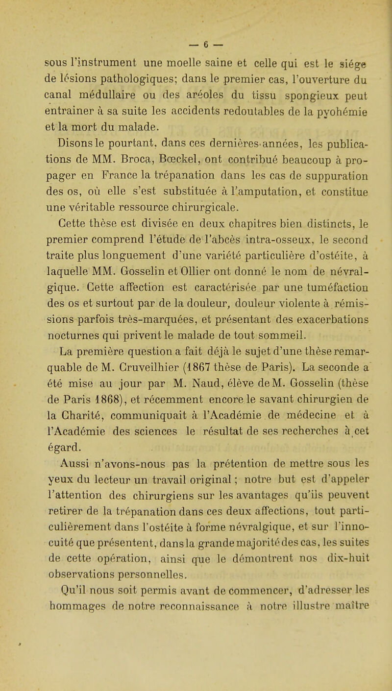 sous rinstrument une moelle saine et celle qui est le siège de lésions pathologiques; dans le premier cas, l'ouverture du canal médullaire ou des aréoles du tissu spongieux peut entraîner à sa suite les accidents redoutables de la pyohémie et la mort du malade. Disons le pourtant, dans ces dernières-années, les publica- tions de MM. Broca, Bœckel, ont contribué beaucoup à pro- pager en France la trépanation dans les cas de suppuration des os, où elle s'est substituée à l'amputation, et constitue une véritable ressource chirurgicale. Cette thèse est divisée en deux chapitres bien distincts, le premier comprend l'étude de l'abcès intra-osseux. le second traite plus longuement d'une variété particulière d'ostéite, à laquelle MM. Gosselin et Ollier ont donné le nom de névral- gique. Cette affection est caractérisée par une tuméfaction des os et surtout par de la douleur, douleur violente à rémis- sions parfois très-marquées, et présentant des exacerbations nocturnes qui privent le malade de tout sommeil. La première question a fait déjà le sujet d'une thèse remar- quable de M. Cruveilhier (1867 thèse de Paris). La seconde a été mise au jour par M. Naud, élève de M. Gosselin (thèse de Paris 1868), et récemment encore le savant chirurgien de la Charité, communiquait à l'Académie de médecine et à l'Académie des sciences le résultat de ses recherches à cet égard. Aussi n'avons-nous pas la prétention de mettre sous les yeux du lecteur un travail original ; notre but est d'appeler l'attention des chirurgiens sur les avantages qu'ils peuvent retirer de la trépanation dans ces deux affections, tout parti- culièrement dans l'ostéite à forme névralgique, et sur l'inno- cuité que présentent, dans la grande majorité des cas, les suites de cette opération, ainsi que le démontrent nos dix-huit observations personnelles. Qu'il nous soit permis avant de commencer, d'adresser les hommages de notre reconnaissance à notre illustre maître