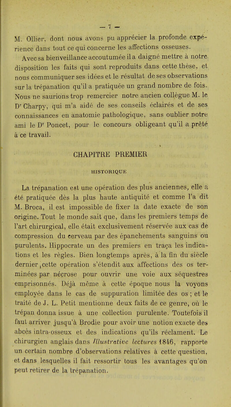 M. Ollier, dont nous avons pu apprécier la profonde expé- rience dans tout ce qui concerne les affections osseuses. Avec sa bienveillance accoutumée il a daigné mettre à notre, disposition les faits qui sont reproduits dans cette thèse, et nous communiquer ses idées et le résultat de ses observations sur la trépanation qu'il a pratiquée un grand nombre de fois. Nous ne saurions trop remercier notre ancien collègue M. le Gharpy, qui m'a aidé de ses conseils éclairés et de ses connaissances en anatomie pathologique, sans oublier notre ami le Poncet, pour le concours obligeant qu'il a prêté à ce travail. CHAPITRE PREMIER HISTORIQUE La trépanation est une opération des plus anciennes, elle a été pratiquée dès la plus haute antiquité et comme l'a dit M. Broca, il est impossible de fixer la date exacte de son origine. Tout le monde sait que, dans les premiers temps de l'art chirurgical, elle était exclusivement réservée aux cas de compression du cerveau par des épanchements sanguins ou purulents. Hippocrate un des premiers en traça les indica- tions et les règles. Bien longtemps après, à la fin du siècle dernier, cette opération s'étendit aux affections des os ter- minées par néçrose pour ouvrir une voie aux séquestres emprisonnés. Déjà même à cette époque nous la voyons employée dans le cas de suppuration limitée des os ; et le traité de J. L. Petit mentionne deux faits de ce genre, où le trépan donna issue à une collection purulente. Toutefois il faut arriver jusqu'à Brodie pour avoir une notion exacte des abcès intra-osseux et des indications qu'ils réclament. Le chirurgien anglais dans Jllustrative lectures 1846, rapporte un certain nombre d'observations relatives à cette question, et dans lesquelles il fait ressortir tous les avantages qu'on peut retirer de la trépanation.