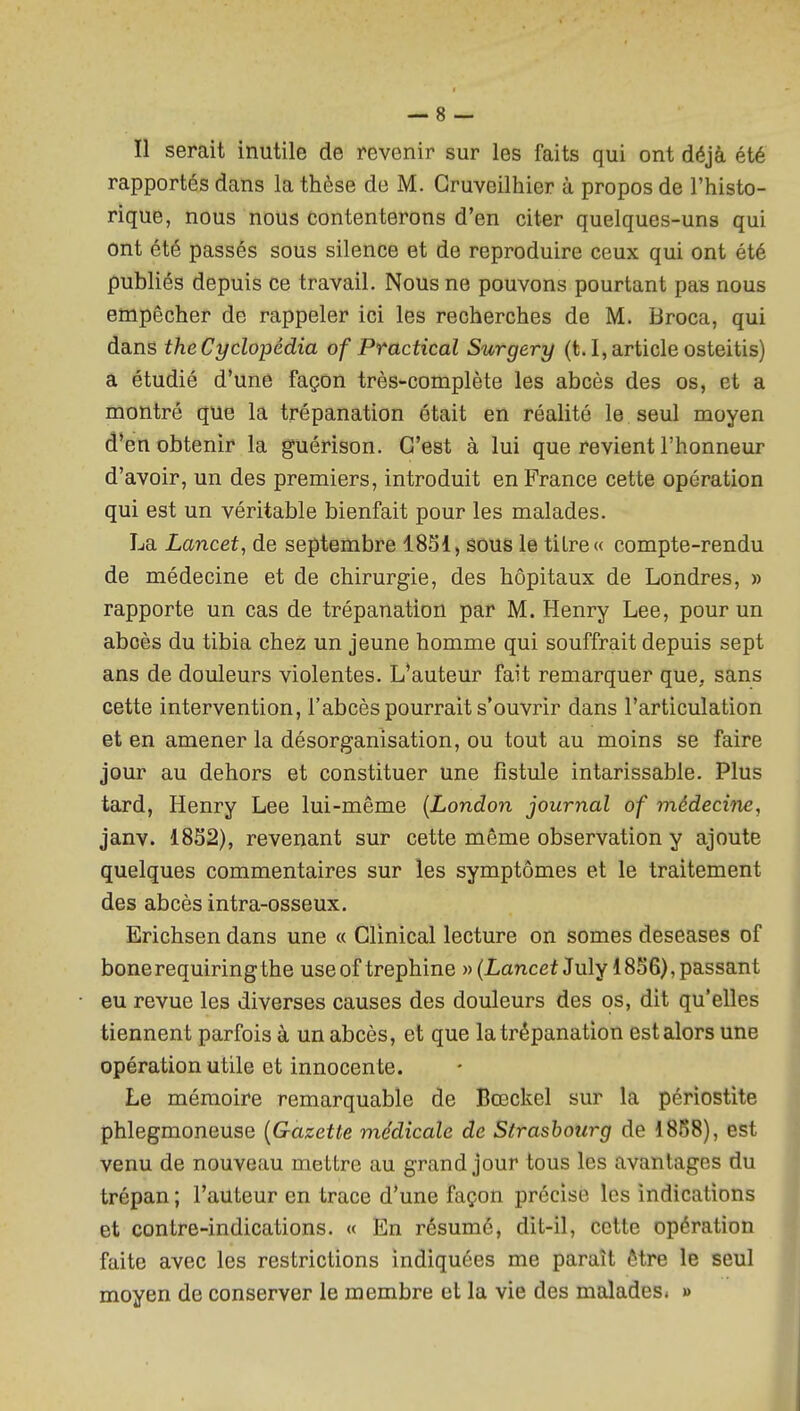 Il serait inutile de revenir sur les faits qui ont déjà été rapportés dans la thèse de M. Gruveilhier à propos de l'histo- rique, nous nous Contenterons d'en citer quelques-uns qui ont été passés sous silence et de reproduire ceux qui ont été publiés depuis ce travail. Nous ne pouvons pourtant pas nous empêcher de rappeler ici les recherches de M. Broca, qui dans theCyclopédia of Practical Surgery (t. I,article osteitis) a étudié d'une façon très-complète les abcès des os, et a montré que la trépanation était en réalité le seul moyen d'en obtenir la guérison. C'est à lui que revient l'honneur d'avoir, un des premiers, introduit en France cette opération qui est un véritable bienfait pour les malades. La Lancet, de septembre 1851, sous le titre « compte-rendu de médecine et de chirurgie, des hôpitaux de Londres, » rapporte un cas de trépanation par M. Henry Lee, pour un abcès du tibia chez un jeune homme qui souffrait depuis sept ans de douleurs violentes. L'auteur fait remarquer que, sans cette intervention, l'abcès pourrait s'ouvrir dans l'articulation et en amener la désorganisation, ou tout au moins se faire jour au dehors et constituer une fistule intarissable. Plus tard, Henry Lee lui-même [London journal of médecitie, janv. 1832), revenant sur cette même observation y ajoute quelques commentaires sur les symptômes et le traitement des abcès intra-osseux. Erichsen dans une a Glinical lecture on somes deseases of bonerequiringthe useof trephine » (I-anceiJuly 1856), passant eu revue les diverses causes des douleurs des os, dit qu'elles tiennent parfois à un abcès, et que la trépanation est alors une opération utile et innocente. Le mémoire remarquable de Bœckel sur la périostite phlegmoneuse {Gazette médicale de Strasbourg de 1888), est venu de nouveau mettre au grand jour tous les avantages du trépan ; l'auteur en trace d'une façon précise les indications et contre-indications. « En résumé, dit-il, cette opération faite avec les restrictions indiquées me paraît être le seul moyen de conserver le membre et la vie des malades* »