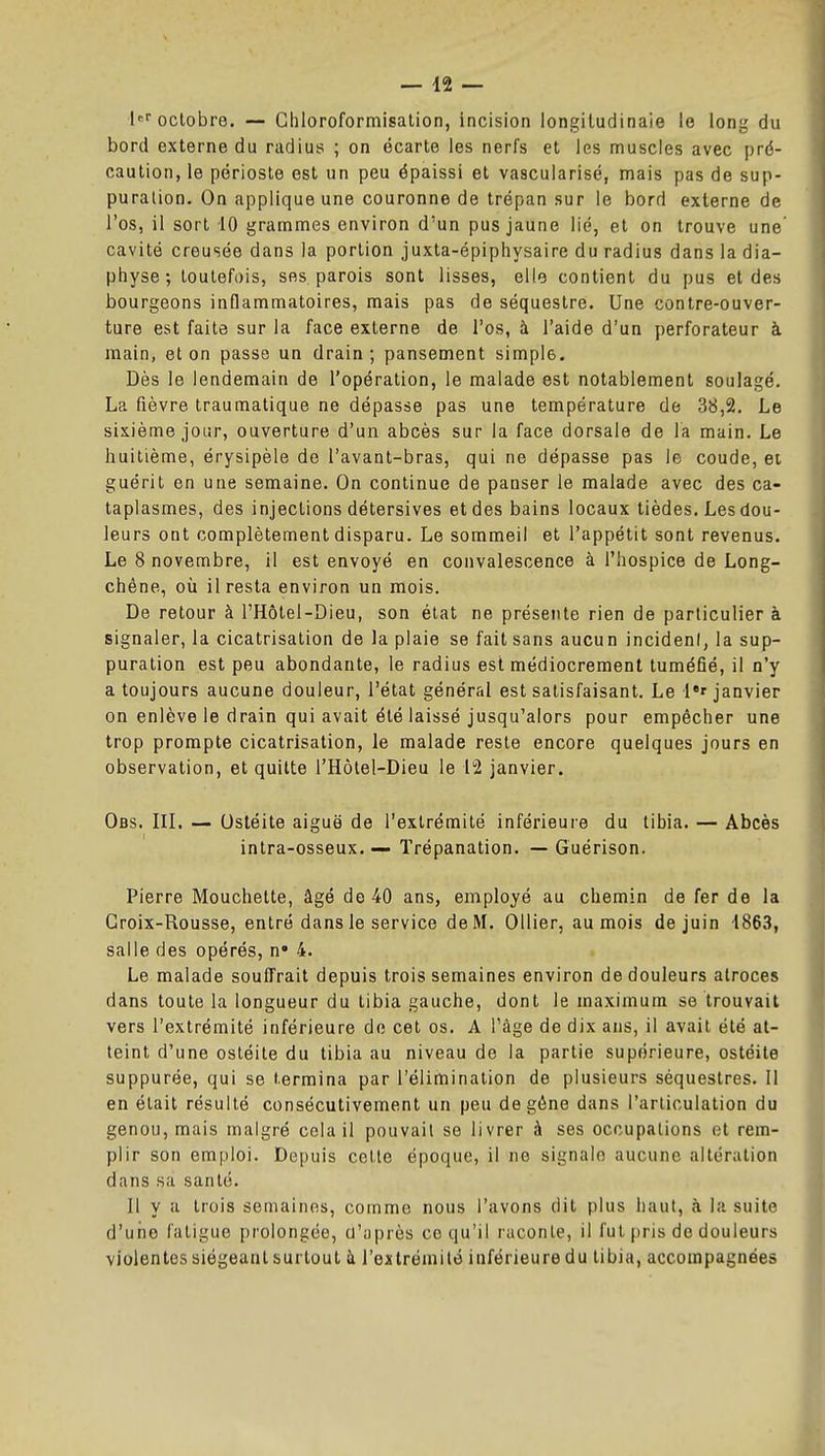 le octobre. — Ghloroformisalion, incision iongitudinaie le long du bord externe du radius ; on écarte les nerfs et les muscles avec pré- caution, le périoste est un peu épaissi et vascuiarisé, mais pas de sup- puration. On applique une couronne de trépan sur le bord externe de l'os, il sort -10 grammes environ d'un pus jaune lié, et on trouve une' cavité creusée dans la portion juxta-épiphysaire du radius dans la dia- physe; toutefois, ses parois sont lisses, elle contient du pus et des bourgeons inflammatoires, mais pas de séquestre. Une contre-ouver- ture est faite sur la face externe de l'os, à l'aide d'un perforateur à main, et on passe un drain ; pansement simple. Dès le lendemain de l'opération, le malade est notablement soulagé. La fièvre traumatique ne dépasse pas une température de 38,2. Le sixième jour, ouverture d'un abcès sur la face dorsale de la main. Le huitième, érysipèle de l'avant-bras, qui ne dépasse pas le coude, et guérit en une semaine. On continue de panser le malade avec des ca- taplasmes, des injections détersives et des bains locaux tièdes. Les dou- leurs ont complètement disparu. Le sommeil et l'appétit sont revenus. Le 8 novembre, il est envoyé en convalescence à l'hospice de Long- chêne, où il resta environ un mois. De retour à l'Hôtel-Dieu, son état ne présente rien de particulier à signaler, la cicatrisation de la plaie se fait sans aucun incident, la sup- puration est peu abondante, le radius est médiocrement tuméfié, il n'y a toujours aucune douleur, l'état général est satisfaisant. Le l^ janvier on enlève le drain qui avait été laissé jusqu'alors pour empêcher une trop prompte cicatrisation, le malade reste encore quelques jours en observation, et quitte l'Hôtel-Dieu le 12 janvier. Ofls. IIL — Ostéite aiguë de l'extrémité inférieure du tibia. — Abcès intra-osseux. — Trépanation. — Guérison. Pierre Mouchette, âgé de 40 ans, employé au chemin de fer de la Croix-Rousse, entré dans le service de M. Ollier, au mois de juin 1863, salle des opérés, n» 4. Le malade souffrait depuis trois semaines environ de douleurs atroces dans toute la longueur du tibia gauche, dont le maximum se trouvait vers l'extrémité inférieure de cet os. A Tàge de dix ans, il avait été at- teint d'une ostéite du tibia au niveau de la partie supérieure, ostéite suppurée, qui se termina par l'élimination de plusieurs séquestres. Il en était résulté consécutivement un peu de gêne dans l'articulation du genou, mais malgré cela il pouvait se livrer à ses occupations et rem- plir son emploi. Depuis cette époque, il ne signale aucune altération dans sa santé. Il y a trois semaines, comme nous l'avons dit plus haut, à la suite d'une fatigue prolongée, ti'iiprès ce qu'il raconte, il fut pris de douleurs violentes siégeant surtout à l'extrémile inférieure du tibia, accompagnées