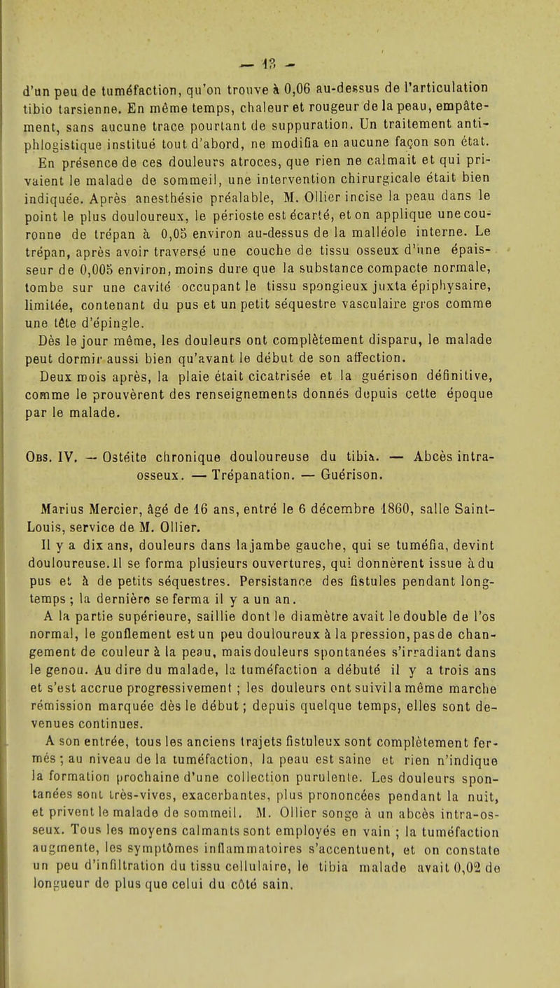 tibio tarsienne. En même temps, chaleur et rougeur de la peau, empâte- ment, sans aucune trace pourtant de suppuration. Un traitement anti- phlogistique institué tout d'abord, ne modifia en aucune façon son état. En présence de ces douleurs atroces, que rien ne calmait et qui pri- vaient le malade de sommeil, une intervention chirurgicale était bien indiquée. Après anesthésie préalable, M. Ollier incise la peau dans le point le plus douloureux, le périoste est écarté, et on applique une cou- ronne de trépan à 0,05 environ au-dessus de la malléole interne. Le trépan, après avoir traversé une couche de tissu osseux d'ime épais- seur de 0,005 environ, moins dure que la substance compacte normale, tombe sur une cavité occupant le tissu spongieux juxta épiphysaire, limitée, contenant du pus et un petit séquestre vasculaire gros comme une téte d'épingle. Dès le jour môme, les douleurs ont complètement disparu, le malade peut dormir aussi bien qu'avant le début de son affection. Deux mois après, la plaie était cicatrisée et la guérison définitive, comme le prouvèrent des renseignements donnés depuis cette époque par le malade. Obs. IV. — Ostéite chronique douloureuse du tibia. — Abcès intra- osseux. —Trépanation. — Guérison. Marius Mercier, âgé de 16 ans, entré le 6 décembre 1860, salle Saint- Louis, service de M. Ollier. Il y a dix ans, douleurs dans la jambe gauche, qui se tuméfia, devint douloureuse.il se forma plusieurs ouvertures, qui donnèrent issue à du pus et à de petits séquestres. Persistance des fistules pendant long- temps ; la dernièro se ferma il y a un an. A la partie supérieure, saillie dont le diamètre avait le double de l'os normal, le gonflement est un peu douloureux à la pression, pas de chan- gement de couleur à la peau, maisdouleurs spontanées s'irradiant dans le genou. Au dire du malade, la tuméfaction a débuté il y a trois ans et s'est accrue progressivement ; les douleurs ont suivila môme marche rémission marquée dès le début ; depuis quelque temps, elles sont de- venues continues. A son entrée, tous les anciens trajets fistuleux sont complètement fer- més ; au niveau de la tuméfaction, la peau est saine et rien n'indique la formation prochaine d'une collection purulente. Les douleurs spon- tanées sont très-vives, exacerbantes, [ilus prononcées pendant la nuit, et privent le malade de sommeil. M. Ollier songe à un abcès intra-os- seux. Tous les moyens calmants sont employés en vain ; la tuméfaction augmente, les symptômes inflammatoires s'accentuent, et on constate un peu d'infiltration du tissu cellulaire, le tibia malade avait 0,02 de longueur de plus que celui du côté sain.