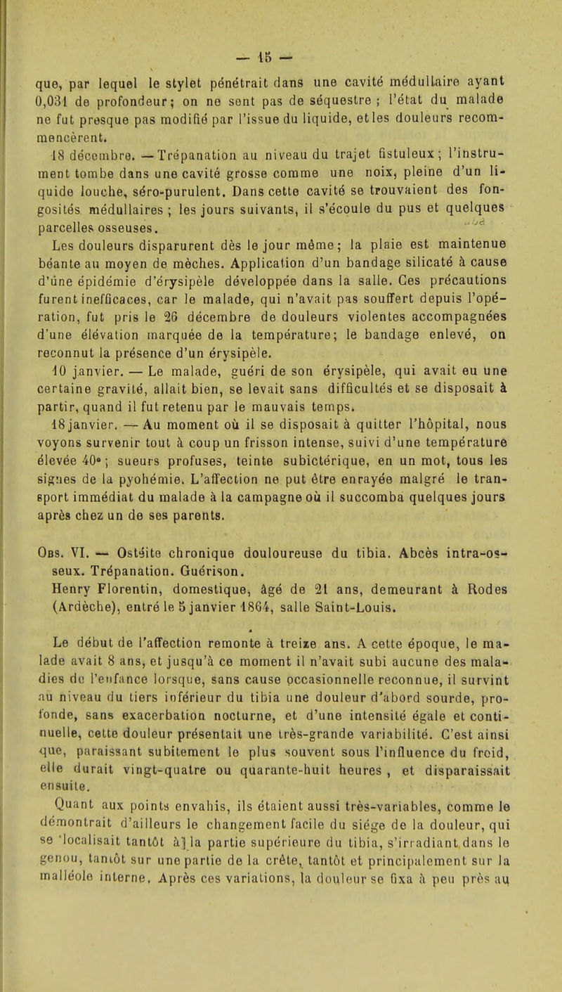 que, par lequel le stylet pénétrait dans une cavité médullaire ayant 0,031 de profondeur; on ne sont pas de séquestre; l'état du malade ne fut presque pas modifié par l'issue du liquide, et les douleurs recom- mencèrent. 18 décembre. — Trépanation au niveau du trajet fistuleux ; l'instru- ment tombe dans une cavité grosse comme une noix, pleine d'un li- quide louche, séro-purulent. Dans cette cavité se trouvaient des fon- gosilés médullaires; les jours suivants, il s'écoule du pus et quelques parcelles osseuses. Les douleurs disparurent dès le jour môme ; la plaie est maintenue béante au moyen de mèches. Application d'un bandage silicate à cause d'une épidémie d'érysipèle développée dans la salle. Ces précautions furent inefficaces, car le malade, qui n'avait pas souffert depuis l'opé- ration, fut pris le 26 décembre de douleurs violentes accompagnées d'une élévation marquée de la température; le bandage enlevé, on reconnut la présence d'un érysipèle. iO janvier. — Le malade, guéri de son érysipèle, qui avait eu une certaine gravité, allait bien, se levait sans difficultés et se disposait à partir, quand il fut retenu par le mauvais temps. 18 janvier. — Au moment où il se disposait à quitter l'hôpital, nous voyons survenir tout à coup un frisson intense, suivi d'une température élevée 40»; sueurs profuses, teinte subictérique, en un mot, tous les signes de la pyohémie. L'affection ne put être enrayée malgré le tran- sport immédiat du malade à la campagne où il succomba quelques jours après chez un de ses parents. Obs. VL — Ostéite chronique douloureuse du tibia. Abcès intra-os- seux. Trépanation. Guérison. Henry Florentin, domestique, âgé de 21 ans, demeurant à Rodes (Ardèche), entré le 5 janvier 1864, salle Saint-Louis. Le début de l'affection remonte à treize ans. A cette époque, le ma- lade avait 8 ans, et jusqu'à ce moment il n'avait subi aucune des mala- dies de l'eiifunce lorsque, sans cause occasionnelle reconnue, il survint au niveau du tiers inférieur du tibia une douleur d'abord sourde, pro- fonde, sans exacerbation nocturne, et d'une intensité égale et conti- nuelle, cette douleur présentait une très-grande variabilité. C'est ainsi que, paraissant subitement le plus souvent sous l'influence du froid, elle durait vingt-quatre ou quarante-huit heures , et disparaissait ensuite. Quant aux points envahis, ils étaient aussi très-variables, comme le démontrait d'ailleurs le changement facile du siège de la douleur, qui 86 'localisait tantôt à] la partie supérieure du tibia, s'iriadiant dans le genou, tantôt sur une partie de la crête, tantôt et principalement sur la malléole interne. Après ces variations, la douleur se fixa à peu près aq