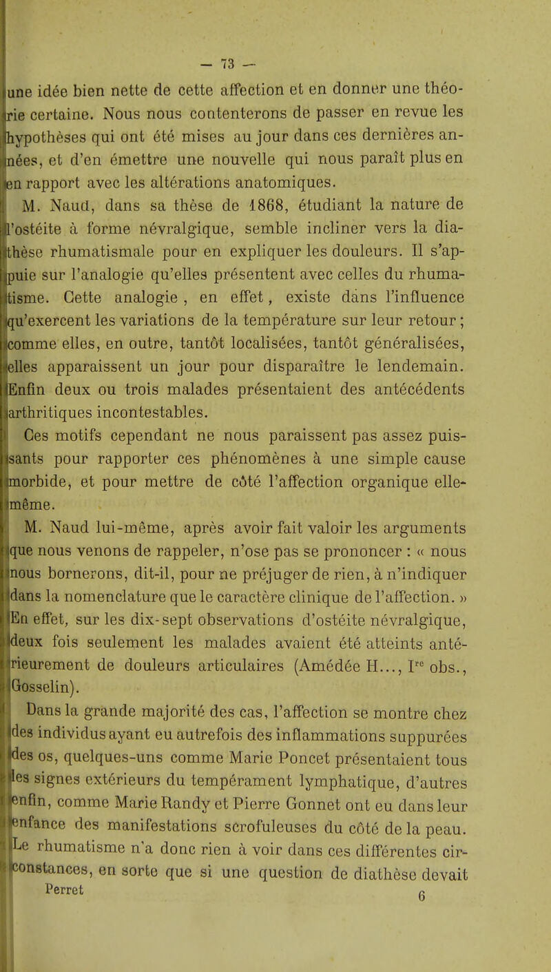 une idée bien nette de cette affection et en donner une théo- rie certaine. Nous nous contenterons de passer en revue les hypothèses qui ont été mises au jour dans ces dernières an- nées, et d'en émettre une nouvelle qui nous paraît plus en (Ml rapport avec les altérations anatomiques- M. Naud, dans sa thèse de 1868, étudiant la nature de l ostéite à forme névralgique, semble incliner vers la dia- thèse rhumatismale pour en expliquer les douleurs. Il s'ap- puie sur l'analogie qu'elles présentent avec celles du rhuma- tisme. Cette analogie , en effet, existe dans l'influence qu'exercent les variations de la température sur leur retour ; comme elles, en outre, tantôt localisées, tantôt généralisées, 'lies apparaissent un jour pour disparaître le lendemain, l'hifin deux ou trois malades présentaient des antécédents arthritiques incontestables. Ces motifs cependant ne nous paraissent pas assez puis- sants pour rapporter ces phénomènes à une simple cause morbide, et pour mettre de côté l'affection organique elle- même. M. Naud lui-même, après avoir fait valoir les arguments que nous venons de rappeler, n'ose pas se prononcer : « nous nous bornerons, dit-il, pour ne préjuger de rien, à n'indiquer •lans la nomenclature que le caractère clinique de l'affection. » l'^n effet, sur les dix-sept observations d'ostéite névralgique, deux fois seulement les malades avaient été atteints anté- rieurement de douleurs articulaires (Amédée H..., obs., 'iosselin). Dans la grande majorité des cas, l'affection se montre chez 'les individus ayant eu autrefois des inflammations suppurées des os, quelques-uns comme Marie Poncet présentaient tous if!s signes extérieurs du tempérament lymphatique, d'autres nfin, comme Marie Randy et Pierre Gonnet ont eu dans leur '■nfance des manifestations scrofuleuses du côté de la peau, î^e rhumatisme n a donc rien à voir dans ces différentes cir- ^astances, en sorte que si une question de diathèse devait Perret a