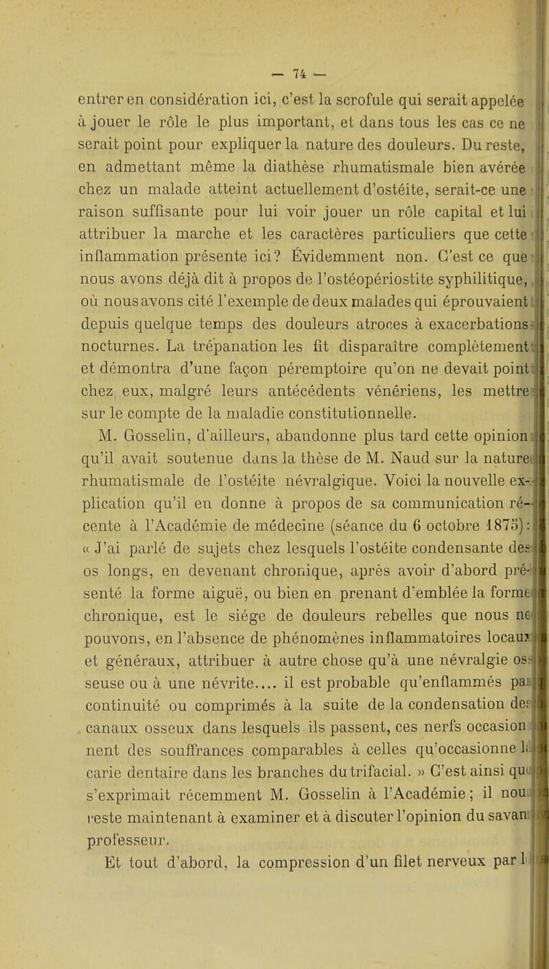 entrer en considération ici, c'est la scrofule qui serait appelée à jouer le rôle le plus important, et dans tous les cas ce ne serait point pour expliquer la nature des douleurs. Du reste, i en admettant même la diathèse rhumatismale bien avérée | chez un malade atteint actuellement d'ostéite, serait-ce une il raison suffisante pour lui voir jouer un rôle capital et lui i attribuer la marche et les caractères particuliers que cette; inflammation présente ici? Évidemment non. C'est ce que;i nous avons déjà dit à propos de l'ostéopériostite syphilitique,, où nous avons cité l'exemple de deux malades qui éprouvaient l depuis quelque temps des douleurs atroces à exacerbationss nocturnes. La trépanation les fit disparaître complètementi et démontra d'une façon péremptoire qu'on ne devait pointi chez eux, malgré leurs antécédents vénériens, les mettreE sur le compte de la maladie constitutionnelle. M. Gosselin, d'ailleurs, abandonne plus tard cette opinion qu'il avait soutenue dans la thèse de M. Naud sur la nature rhumatismale de l'ostéite névralgique. Voici la nouvelle ex-: plication qu'il en donne à propos de sa communication ré- cente à l'Académie de médecine (séance du 6 octobre 1873): « J'ai parlé de sujets chez lesquels l'ostéite condensante des os longs, en devenant chronique, après avoir d'abord prér senté la forme aiguë, ou bien en prenant d'emblée la forme chronique, est le siège de douleurs rebelles que nous ne pouvons, en l'absence de phénomènes inflammatoires locaux et généraux, attribuer à autre chose qu'à une névralgie oS: seuse ou à une névrite.... il est probable qu'enflammés paa continuité ou comprimés à la suite de la condensation des canaux osseux dans lesquels ils passent, ces nerfs occasion] nent des souffrances comparables à celles qu'occasionne lii carie dentaire dans les branches dutrifacial. » C'est ainsi qui s'exprimait récemment M. Gosselin à l'Académie ; il nou i-este maintenant à examiner et à discuter l'opinion du sava professeur. Et tout d'abord, la compression d'un filet nerveux pari
