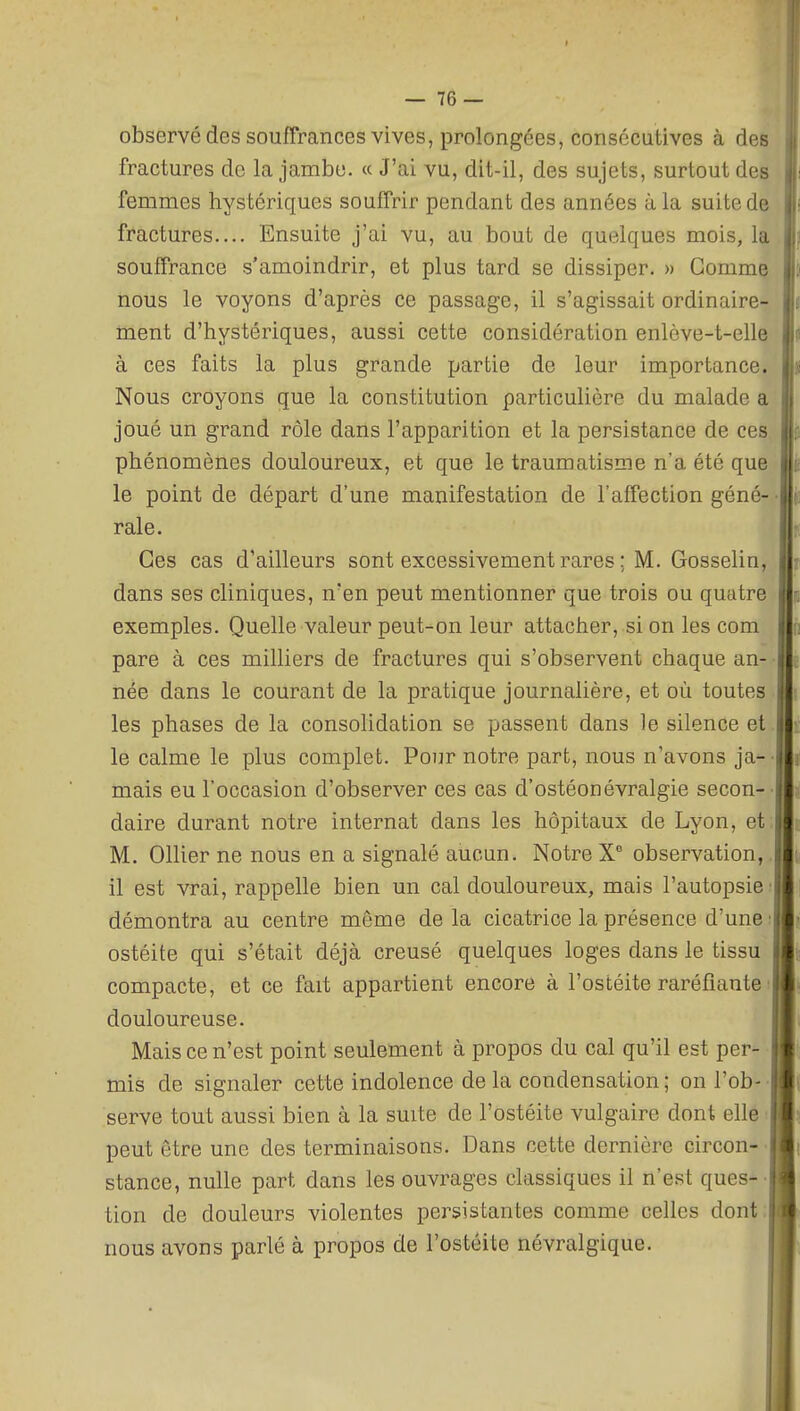 observé des souffrances vives, prolongées, consécutives à des fractures de la jambe. « J'ai vu, dit-il, des sujets, surtout des femmes hystériques souffrir pendant des années à la suite de fractures.... Ensuite j'ai vu, au bout de quelques mois, la souffrance s'amoindrir, et plus tard se dissiper. » Gomme nous le voyons d'après ce passage, il s'agissait ordinaire- ment d'hystériques, aussi cette considération enlève-t-elle à ces faits la plus grande partie de leur importance. Nous croyons que la constitution particulière du malade a joué un grand rôle dans l'apparition et la persistance de ces phénomènes douloureux, et que le traumatisme n'a été que le point de départ d'une manifestation de l'affection géné- • raie. Ces cas d'ailleurs sont excessivement rares ; M. Gosselin, dans ses cliniques, n'en peut mentionner que trois ou quatre exemples. Quelle valeur peut-on leur attacher, si on les com pare à ces milliers de fractures qui s'observent chaque an- • née dans le courant de la pratique journalière, et où toutes les phases de la consolidation se passent dans le silence et. le calme le plus complet. Pour notre part, nous n'avons ja- • mais eu l'occasion d'observer ces cas d'ostéonévralgie secon-- daire durant notre internat dans les hôpitaux de Lyon, et: M. Ollier ne nous en a signalé aucun. Notre X° observation,, il est vrai, rappelle bien un cal douloureux, mais l'autopsie: démontra au centre même de la cicatrice la présence d'une ; ostéite qui s'était déjà creusé quelques loges dans le tissu compacte, et ce fait appartient encore à l'ostéite raréfiante • douloureuse. Mais ce n'est point seulement à propos du cal qu'il est per- mis de signaler cette indolence de la condensation ; onl'ob-- serve tout aussi bien à la suite de l'ostéite vulgaire dont elle • peut être une des terminaisons. Dans cette dernière circon-' stance, nulle part dans les ouvrages classiques il n'est ques-- tion de douleurs violentes persistantes comme celles dont; nous avons parlé à propos de l'ostéite névralgique.