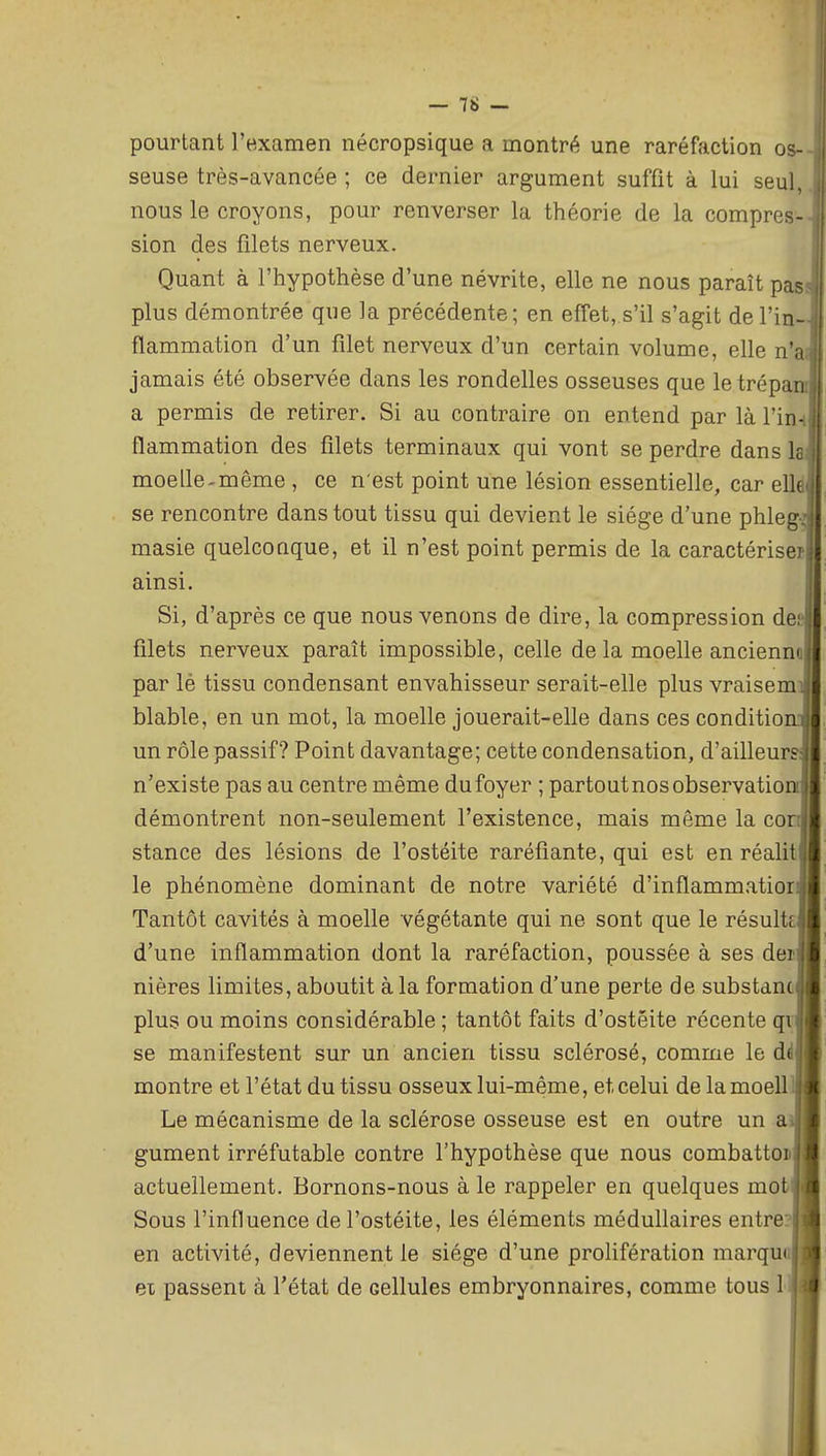 pourtant l'examen nécropsique a montré une raréfaction os- seuse très-avancée ; ce dernier argument suffit à lui seul, nous le croyons, pour renverser la théorie de la compres- sion des filets nerveux. Quant à l'hypothèse d'une névrite, elle ne nous paraît pas plus démontrée que la précédente; en effet, s'il s'agit de l'in- flammation d'un filet nerveux d'un certain volume, elle n'a jamais été observée dans les rondelles osseuses que le trépan a permis de retirer. Si au contraire on entend par làTin- flammation des filets terminaux qui vont se perdre dans k moelle-même , ce n'est point une lésion essentielle, car elle se rencontre dans tout tissu qui devient le siège d'une phleg-: masie quelconque, et il n'est point permis de la caractériseï ainsi. Si, d'après ce que nous venons de dire, la compression dei filets nerveux paraît impossible, celle de la moelle ancienm par lé tissu condensant envahisseur serait-elle plus vraisem blable, en un mot, la moelle jouerait-elle dans ces condition un rôle passif? Point davantage; cette condensation, d'ailleur n'existe pas au centre même du foyer ; partout nos observation démontrent non-seulement l'existence, mais même la con stance des lésions de l'ostéite raréfiante, qui est en réalit le phénomène dominant de notre variété d'inflammatior Tantôt cavités à moelle végétante qui ne sont que le résuit d'une inflammation dont la raréfaction, poussée à ses dei nières limites, aboutit à la formation d'une perte de substanc plus ou moins considérable ; tantôt faits d'ostéite récente qi se manifestent sur un ancien tissu sclérosé, comme le d( montre et l'état du tissu osseux lui-même, et celui de la moell Le mécanisme de la sclérose osseuse est en outre un a gument irréfutable contre l'hypothèse que nous combattoi actuellement. Bornons-nous à le rappeler en quelques mot Sous l'influence de l'ostéite, les éléments médullaires entre? en activité, deviennent le siège d'une prolifération marqui ex passent à l'état de cellules embryonnaires, comme tous 1