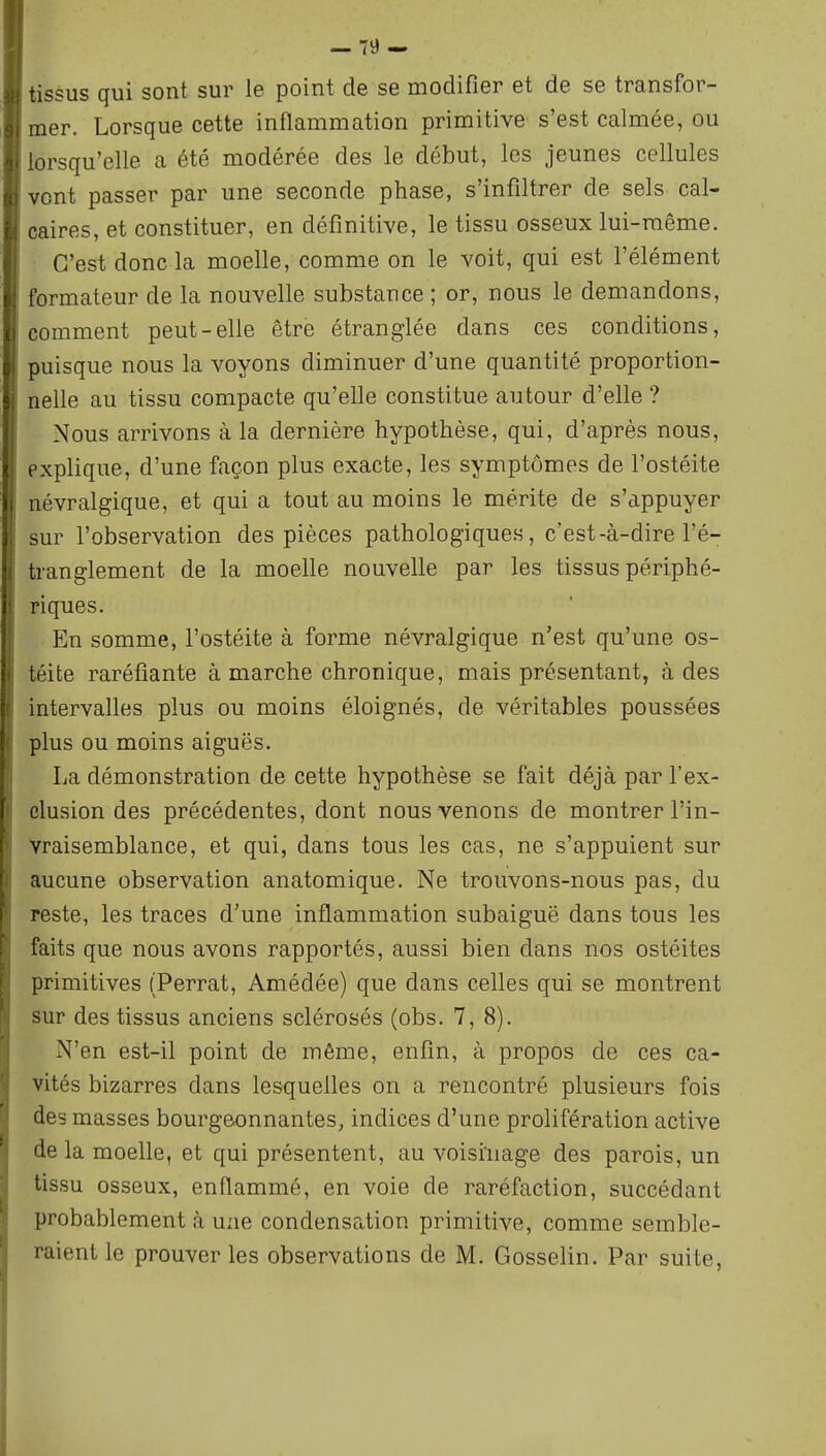 — 79- tissus qui sont sur le point de se modifier et de se transfor- mer. Lorsque cette inflammation primitive s'est calmée, ou lorsqu'elle a été modérée des le début, les jeunes cellules vont passer par une seconde phase, s'infiltrer de sels cal- caires, et constituer, en définitive, le tissu osseux lui-même. C'est donc la moelle, comme on le voit, qui est l'élément formateur de la nouvelle substance ; or, nous le demandons, comment peut-elle être étranglée dans ces conditions, puisque nous la voyons diminuer d'une quantité proportion- nelle au tissu compacte qu'elle constitue autour d'elle ? Nous arrivons à la dernière hypothèse, qui, d'après nous, explique, d'une façon plus exacte, les symptômes de l'ostéite lévralgique, et qui a tout au moins le mérite de s'appuyer >ur l'observation des pièces pathologiques, c'est-à-dire l'é- tranglement de la moelle nouvelle par les tissus périphé- riques. En somme, l'ostéite à forme névralgique n'est qu'une os- iéite raréfiante à marche chronique, mais présentant, à des intervalles plus ou moins éloignés, de véritables poussées plus ou moins aiguës. La démonstration de cette hypothèse se fait déjà par l'ex- clusion des précédentes, dont nous venons de montrer l'in- vraisemblance, et qui, dans tous les cas, ne s'appuient sur aucune observation anatomique. Ne trouvons-nous pas, du reste, les traces d'une inflammation subaiguë dans tous les faits que nous avons rapportés, aussi bien dans nos ostéites primitives (Perrat, Amédée) que dans celles qui se montrent sur des tissus anciens sclérosés (obs. 7, 8). N'en est-il point de même, enfin, à propos de ces ca- vités bizarres dans lesquelles on a rencontré plusieurs fois des masses bourgeonnantes, indices d'une prolifération active de la moelle, et qui présentent, au voisinage des parois, un tissu osseux, enflammé, en voie de raréfaction, succédant probablement à uzie condensation primitive, comme semble- raient le prouver les observations de M. Gosselin. Par suite,