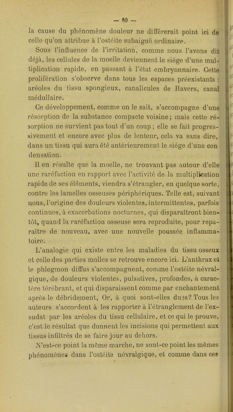 la cause du phénomène douleur ne différerait point ici de celle qu'on attribue à l'ostéite subaiguë ordinaire. Sous l'influence de l'irritation, comme nous l'avons dit déjà, les cellules de la moelle deviennent le siège d'une mul- tiplication rapide, en passant à l'état embryonnaire. Cette prolifération s'observe dans tous les espaces préexistants : aréoles du tissu spongieux, canalicules de Havers, canal médullaire. Ce développement, comme on le sait, s'accompagne d'une résorption de la substance compacte voisine ; mais cette ré- sorption ne survient pas tout d'un coup ; elle se fait progres- sivement et encore avec plus de lenteur, cela va sans dire, dans un tissu qui aura été antérieurement le siège d'une con densation. Il en résulte que la moelle, ne trouvant pas autour d'elle une raréfaction en rapport avec l'activité de la multiplication rapide de ses éléments, viendra s'étrangler, en quelque sorte, contre les lamelles osseuses périphériques. Telle est, suivant nous, l'origine des douleurs violentes, intermittentes, parfois continues, à exacerbations nocturnes, qui disparaîtront bien- tôt, quand la raréfaction osseuse sera reproduite, pour repa- raître de nouveau, avec une nouvelle poussée inflamma- toire. L'analogie qui existe entre les maladies du tissu osseux et celle des parties molles se retrouve encore ici. L'anthrax et le phlegmon diffus s'accompagnent, comme l'ostéite névral- gique, de douleurs violentes, pulsatives, profondes, à carac- tère térébrant, et qui disparaissent comme par enchantement après le débridement. Or, à quoi sont-elles dues? Tous les auteurs s'accordent à les rapporter à l'étranglement de l'ex- sudat par les aréoles du tissu cellulaire, et ce qui le prouve, c'est le résultat que donnent les incisions qui permettent aux tissus infiltrés de se faire jour au dehors. N'est-ce point la môme marche, ne sont-ce point les mêmes phénomènes dans l'ostéite névralgique, et comme dans ces