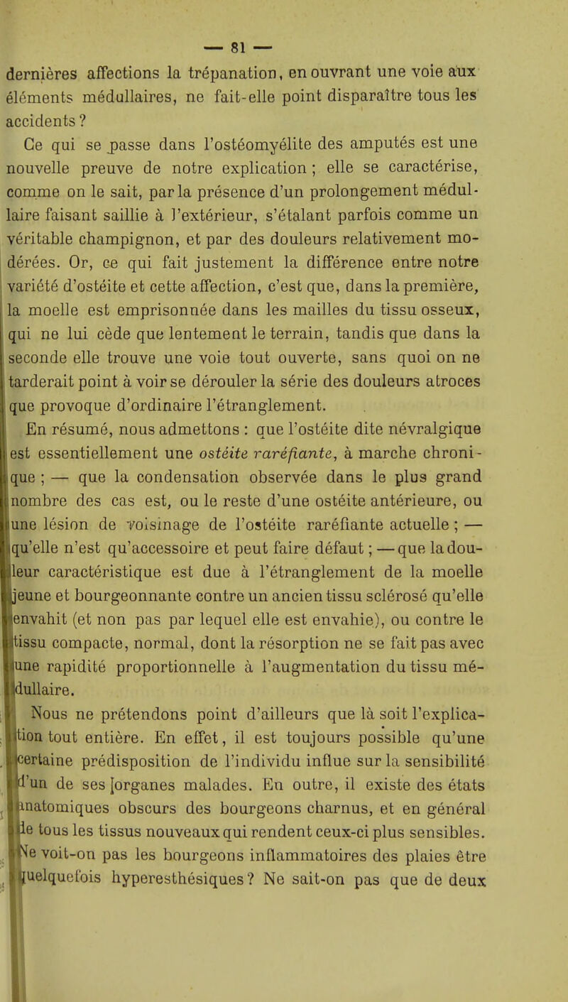 dernières affections la trépanation, en ouvrant une voie aux éléments médullaires, ne fait-elle point disparaître tous les accidents ? Ce qui se j)asse dans l'ostéomyélite des amputés est une nouvelle preuve de notre explication; elle se caractérise, comme on le sait, parla présence d'un prolongement médul- laire faisant saillie à l'extérieur, s'étalant parfois comme un véritable champignon, et par des douleurs relativement mo- dérées. Or, ce qui fait justement la différence entre notre variété d'ostéite et cette affection, c'est que, dans la première, la moelle est emprisonnée dans les mailles du tissu osseux, qui ne lui cède que lentement le terrain, tandis que dans la seconde elle trouve une voie tout ouverte, sans quoi on ne tarderait point à voir se dérouler la série des douleurs atroces que provoque d'ordinaire l'étranglement. En résumé, nous admettons : que l'ostéite dite névralgique est essentiellement une ostéite raréfiante, à marche chroni- que ; — que la condensation observée dans le plus grand Inombre des cas est, ou le reste d'une ostéite antérieure, ou une lésion de voisinage de l'ostéite raréfiante actuelle ; — qu'elle n'est qu'accessoire et peut faire défaut ; — que la dou- leur caractéristique est due à l'étranglement de la moelle peune et bourgeonnante contre un ancien tissu sclérosé qu'elle jenvahit (et non pas par lequel elle est envahie), ou contre le tissu compacte, normal, dont la résorption ne se fait pas avec me rapidité proportionnelle à l'augmentation du tissu mé- lullaire. Nous ne prétendons point d'ailleurs que là soit l'explica- iion tout entière. En effet, il est toujours possible qu'une certaine prédisposition de l'individu influe sur la sensibilité i'un de ses [organes malades. En outre, il existe des états inatomiques obscurs des bourgeons charnus, et en général le tous les tissus nouveaux qui rendent ceux-ci plus sensibles, [e voit-on pas les bourgeons inflammatoires des plaies être [uelquetbis hyperesthésiques ? Ne sait-on pas que de deux