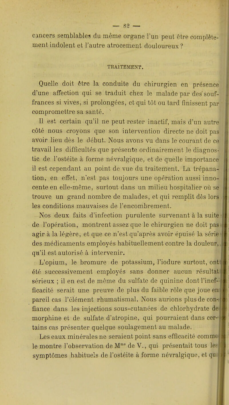 cancers semblables du même organe l'un peut être complète- ment indolent et l'autre atrocement douloureux? TRAITEMENT. Quelle doit être la conduite du chirurgien en présence d'une affection qui se traduit chez le malade par des souf- frances si vives, si prolongées, et qui tôt ou tard finissent par compromettre sa santé. ' Il est certain qu'il ne peut rester inactif, mais d'un autre côté nous croyons que son intervention directe ne doit pas avoir lieu dès le début. Nous avons vu dans le courant de ce travail les difficultés que présente ordinairement le diagnos- tic de l'ostéite à forme névralgique, et de quelle importance il est cependant au point de vue du traitement. La trépana- tion, en effet, n'est pas toujours une opération aussi inno- cente en elle-même, surtout dans un milieu hospitalier où se trouve un grand nombre de malades, et qui remplit dès lors les conditions mauvaises de l'encombrement. Nos deux faits d'infection purulente survenant à la suite de l'opération, montrent assez que le chirurgien ne doit pas agir à la légère, et que ce n'est qu'après avoir épuisé la série des médicaments employés habituellement contre la douleur, qu'il est autorisé à intervenir. L'opium, le bromure de potassium, l'iodure surtout, ont été successivement employés sans donner aucun résultat sérieux ; il en est de même du sulfate de quinine dont l'inef-- ficacité serait une preuve de plus du faible rôle que joue en pareil cas l'élément rhumatismal. Nous aurions plus de con-i fiance dans les injections sous-cutanées de chlorhydrate dei morphine et de sulfate d'atropine, qui pourraient dans cer-- tains cas présenter quelque soulagement au malade. Les eaux minérales ne seraient point sans efficacité comme le montre l'observation de M de V., qui présentait tous le., symptômes habituels de l'ostéite à forme névralgique, et qu
