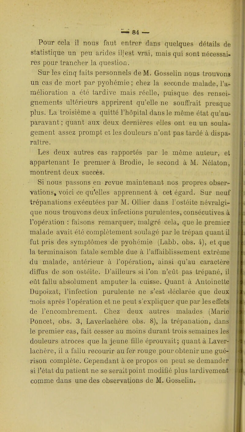 Pour cela il nous faut entrer dans quelques détails de statistique un peu arides il!est vrai, mais qui sont nécessai- res pour trancher la question. Sur les cinq faits personnels de M. Gosselin nous trouvons un cas de mort par pyohémie; chez la seconde malade, l'a- mélioration a été tardive mais réelle, puisque des rensei- gnements ultérieurs apprirent qu'elle ne souffrait presque plus. La troisième a quitté l'hôpital dans le même état qu'au- paravant ; quant aux deux dernières elles ont eu un soula- gement assez prompt et les douleurs n'ont pas tardé à dispa- raître. Les deux autres cas rapportés par le même auteur, et appartenant le premier à Brodie, le second à M. Nélaton, montrent deux succès. Si nous passons en revue maintenant nos propres obser- vations, voici ce qu'elles apprennent à cet égard. Sur neuf trépanations exécutées par M. Ollier dans l'ostéite névralgi- que nous trouvons deux infections purulentes, consécutives à l'opération : faisons remarquer, malgré cela, que le premier malade avait été complètement soulagé par le trépan quant il fut pris des symptômes de pyohémie (Labb, obs. 4), et que la terminaison fatale semble due à l'affaiblissement extrême du malade, antérieur à l'opération, ainsi qu'au caractère diffus de son ostéite. D'ailleurs si l'on n'eût pas trépané, il eût fallu absolument amputer la cuisse. Quant à Antoinette Dupoizat, l'infection purulente ne s'est déclarée que deux mois après l'opération et ne peut s'expliquer que par les effets de l'encombrement. Chez deux autres malades (Marie Poncet, obs. 3, Laverlachère obs. 8), la trépanation, dans le premier cas, fait cesser au moins durant trois semaines les douleurs atroces que la jeune fille éprouvait; quant à Laver- lachère, il a fallu recourir au fer rouge,pour obtenir une gué- rison complète. Cependant à ce propos on peut se demander si l'état du patient ne se serait point modifié plus tardivement comme dans une des observations de M. Gostelin.