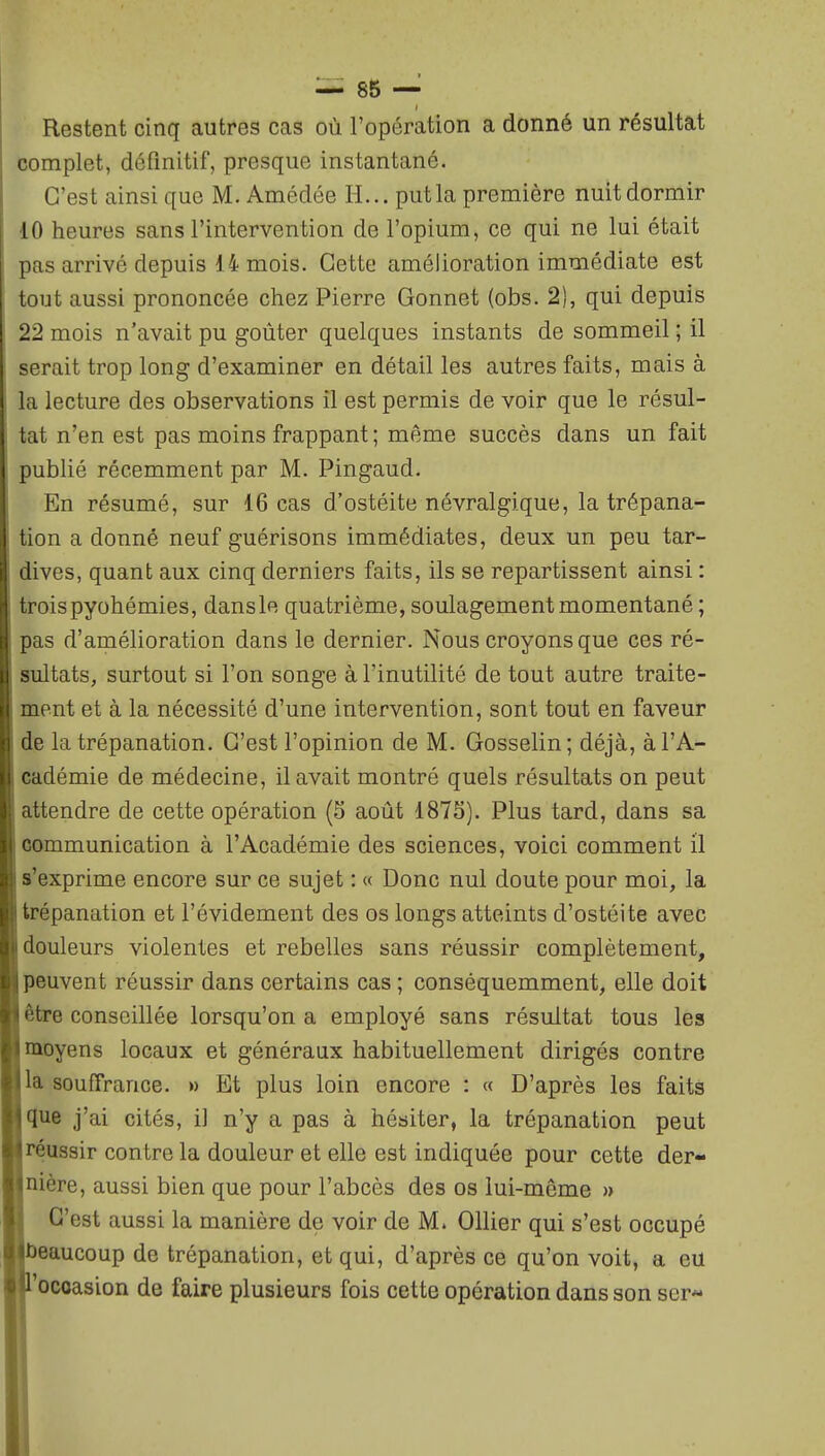 Restent cinq autres cas où l'opération a donné un résultat complet, définitif, presque instantané. C'est ainsi que M. Amédée H... put la première nuit dormir 10 heures sans l'intervention de l'opium, ce qui ne lui était pas arrivé depuis 14 mois. Cette amélioration immédiate est tout aussi prononcée chez Pierre Gonnet (obs. 2), qui depuis 22 mois n'avait pu goûter quelques instants de sommeil ; il serait trop long d'examiner en détail les autres faits, mais à la lecture des observations il est permis de voir que le résul- tat n'en est pas moins frappant ; même succès dans un fait publié récemment par M. Pingaud. En résumé, sur 16 cas d'ostéite névralgique, la trépana- tion a donné neuf guérisons immédiates, deux un peu tar- dives, quant aux cinq derniers faits, ils se repartissent ainsi : troispyohémies, dansle quatrième, soulagement momentané ; pas d'amélioration dans le dernier. Nous croyons que ces ré- sultats, surtout si l'on songe à l'inutilité de tout autre traite- ment et à la nécessité d'une intervention, sont tout en faveur de la trépanation. C'est l'opinion de M. Gosselin; déjà, à l'A- cadémie de médecine, il avait montré quels résultats on peut attendre de cette opération (5 août 187S). Plus tard, dans sa oommunication à l'Académie des sciences, voici comment il s'exprime encore sur ce sujet : « Donc nul doute pour moi, la trépanation et l'évidement des os longs atteints d'ostéite avec douleurs violentes et rebelles sans réussir complètement, peuvent réussir dans certains cas ; conséquemment, elle doit être conseillée lorsqu'on a employé sans résultat tous les moyens locaux et généraux habituellement dirigés contre la souffrance. » Et plus loin encore : « D'après les faits tlue j'ai cités, il n'y a pas à hésiter, la trépanation peut réussir contre la douleur et elle est indiquée pour cette der- nière, aussi bien que pour l'abcès des os lui-môme » C'est aussi la manière de voir de M. Ollier qui s'est occupé eaucoup de trépanation, et qui, d'après ce qu'on voit, a eu occasion de faire plusieurs fois cette opération dans son ser-