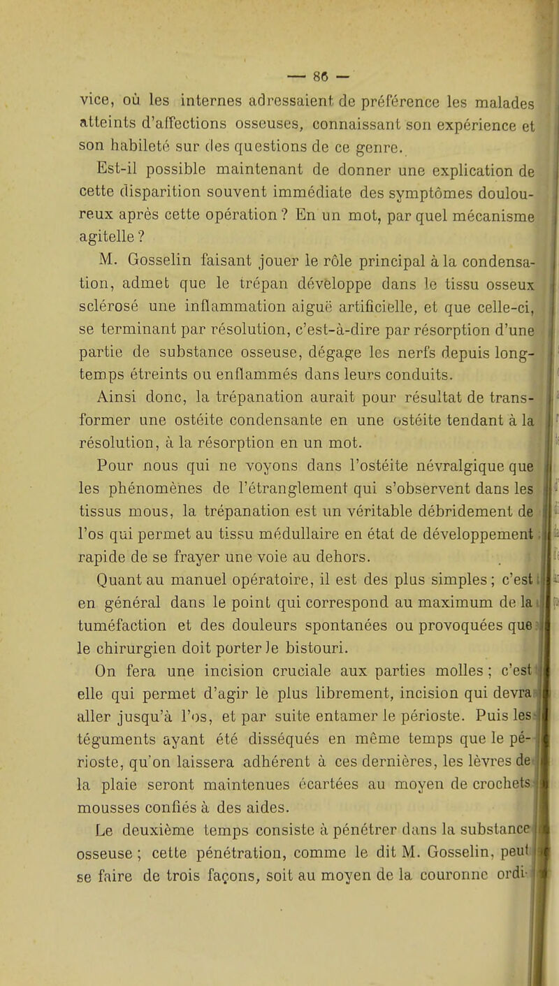 vice, où les internes adressaient de préférence les malades atteints d'affections osseuses, connaissant son expérience el son habileté sur des questions de ce genre. Est-il possible maintenant de donner une explication de cette disparition souvent immédiate des symptômes doulou- reux après cette opération ? En un mot, par quel mécanisme agitelle ? M. Gosselin faisant jouer le rôle principal à la condensa- tion, admet que le trépan développe dans le tissu osseux sclérosé une inflammation aiguë artificielle, et que celle-ci, se terminant par résolution, c'est-à-dire par résorption d'une partie de substance osseuse, dégage les nerfs depuis long- temps étreints ou enflammés dans leurs conduits. Ainsi donc, la trépanation aurait pour résultat de trans- former une ostéite condensante en une ostéite tendant à la résolution, à la résorption en un mot. Pour nous qui ne voyons dans l'ostéite névralgique que les phénomènes de l'étranglement qui s'observent dans les tissus mous, la trépanation est un véritable débridement de ■■ l'os qui permet au tissu médullaire en état de développement ; rapide de se frayer une voie au dehors. Quant au manuel opératoire, il est des plus simples ; c'est l en général dans le point qui correspond au maximum de lai tuméfaction et des douleurs spontanées ou provoquées que. le chirurgien doit porterie bistouri. On fera une incision cruciale aux parties molles ; c'est elle qui permet d'agir le plus librement, incision qui devra aller jusqu'à l'os, et par suite entamer le périoste. Puis les- téguments ayant été disséqués en même temps que le pé- rioste, qu'on laissera adhérent à ces dernières, les lèvres de- là plaie seront maintenues écartées au moyen de crochets' mousses confiés à des aides. Le deuxième temps consiste à pénétrer dans la substanc osseuse ; cette pénétration, comme le dit M. Gosselin, peu se faire de trois façons, soit au moyen de la couronne ordi-