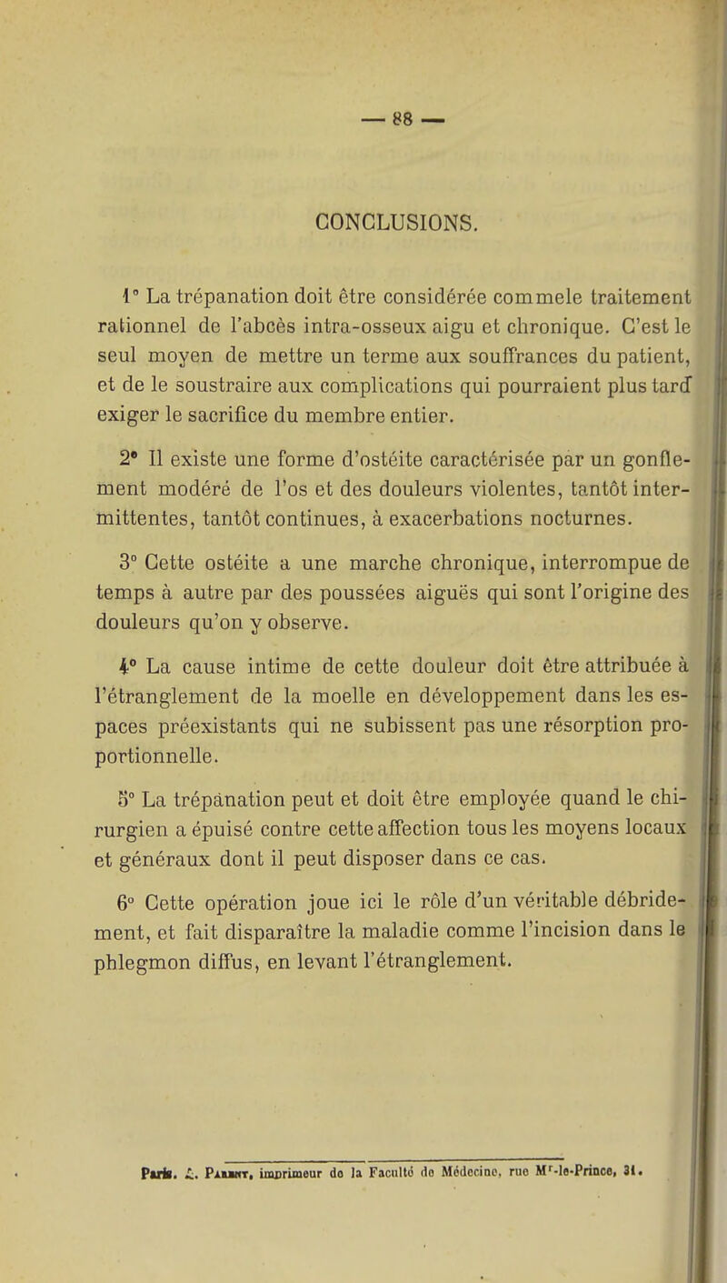 CONCLUSIONS. {' La trépanation doit être considérée commele traitement rationnel de l'abcès intra-osseux aigu et chronique. C'est le seul moyen de mettre un terme aux souffrances du patient, et de le soustraire aux complications qui pourraient plus tarJ exiger le sacrifice du membre entier. 2* Il existe une forme d'ostéite caractérisée par un gonfle- ment modéré de l'os et des douleurs violentes, tantôt inter- mittentes, tantôt continues, à exacerbations nocturnes. 3° Cette ostéite a une marche chronique, interrompue de temps à autre par des poussées aiguës qui sont l'origine des douleurs qu'on y observe. 4° La cause intime de cette douleur doit être attribuée à l'étranglement de la moelle en développement dans les es- paces préexistants qui ne subissent pas une résorption pro- portionnelle. 5° La trépanation peut et doit être employée quand le chi- rurgien a épuisé contre cette affection tous les moyens locaux et généraux dont il peut disposer dans ce cas. 6° Cette opération joue ici le rôle d'un véritable débride- ment, et fait disparaître la maladie comme l'incision dans le phlegmon diffus, en levant l'étranglement. parii. i, PxuHT, imBrimeur do la Facilité do Médecine, rue M^-le-Prince, 31.