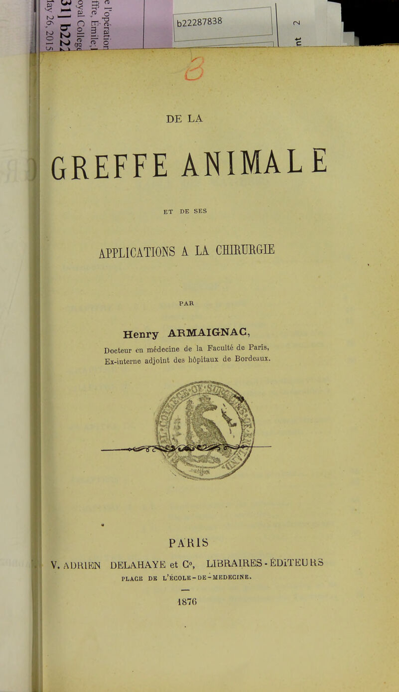 DE LA GREFFE ANIMALE ET DE SES APPLICATIONS A LA CHIRURGIE PAR Henry ARMAIGNAC, Doeteur en médecine de la Faculté de Paris, Ex-interne adjoint des hôpitaux de Bordeaux. PARIS V. ADRIEN DELAHAYE et G0, LIBRAIRES - ÉDiTEU R3 PLACE DE L'ÉCOLE-DE-MEDECINE. 1876