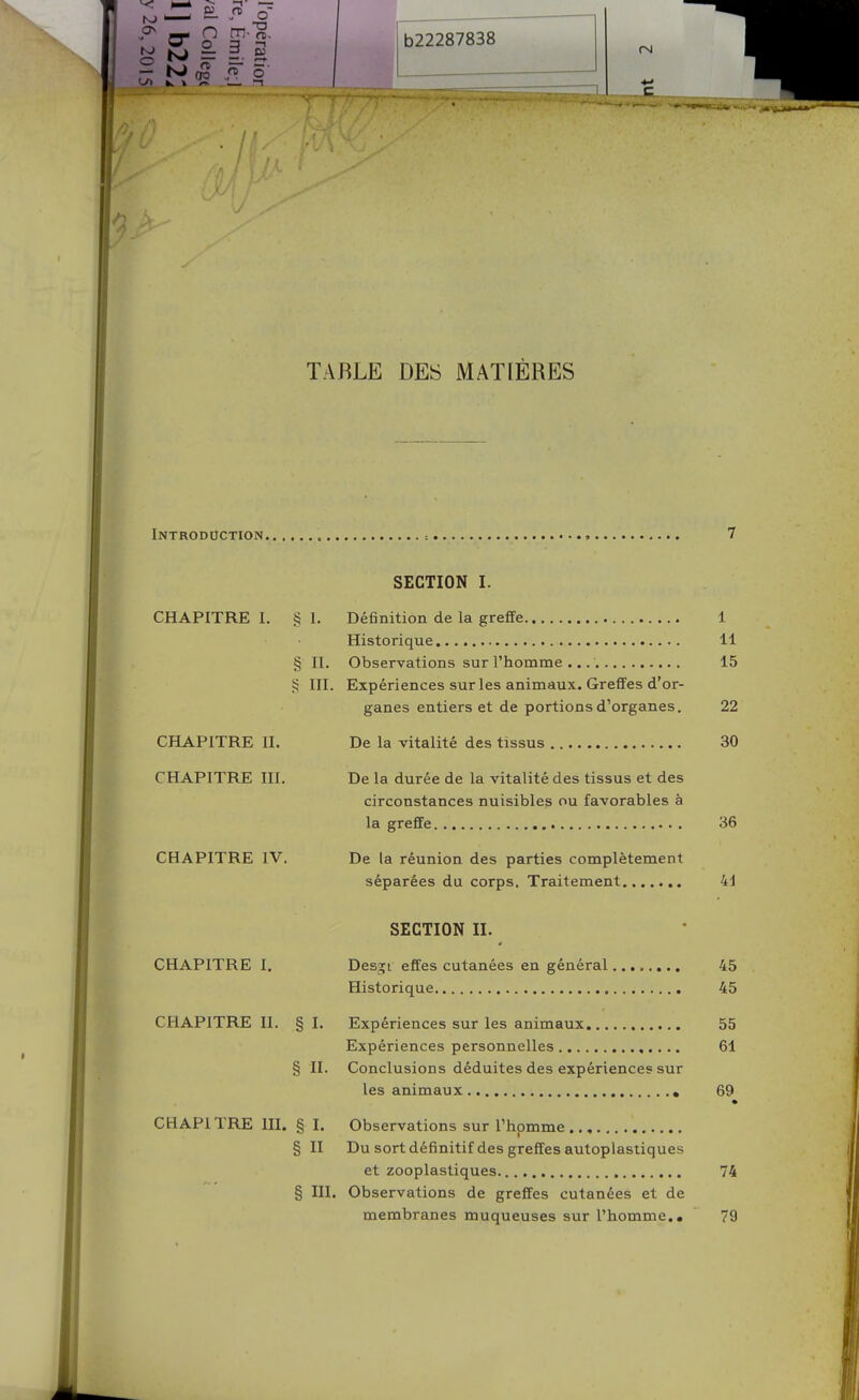 <3 TABLE DES MATIÈRES Introduction ; 7 SECTION I. CHAPITRE I. § I. Définition de la greffe 1 Historique 11 § II. Observations sur l'homme 15 ^ III. Expériences sur les animaux. Greffes d'or- ganes entiers et de portions d'organes. 22 CHAPITRE II. De la vitalité des tissus 30 CHAPITRE III. De la durée de la vitalité des tissus et des circonstances nuisibles ou favorables à la greffe 36 CHAPITRE IV. De la réunion des parties complètement séparées du corps. Traitement 41 SECTION II. CHAPITRE I. Desîjt effes cutanées en général........ 45 Historique 45 CHAPITRE II. § I. Expériences sur les animaux 55 Expériences personnelles 61 § II. Conclusions déduites des expériences sur les animaux » 69 • CHAP1TRE III. § I. Observations sur l'homme § II Du sort définitif des greffes autoplastiques et zooplastiques , 74 § III. Observations de greffes cutanées et de membranes muqueuses sur l'homme., 79