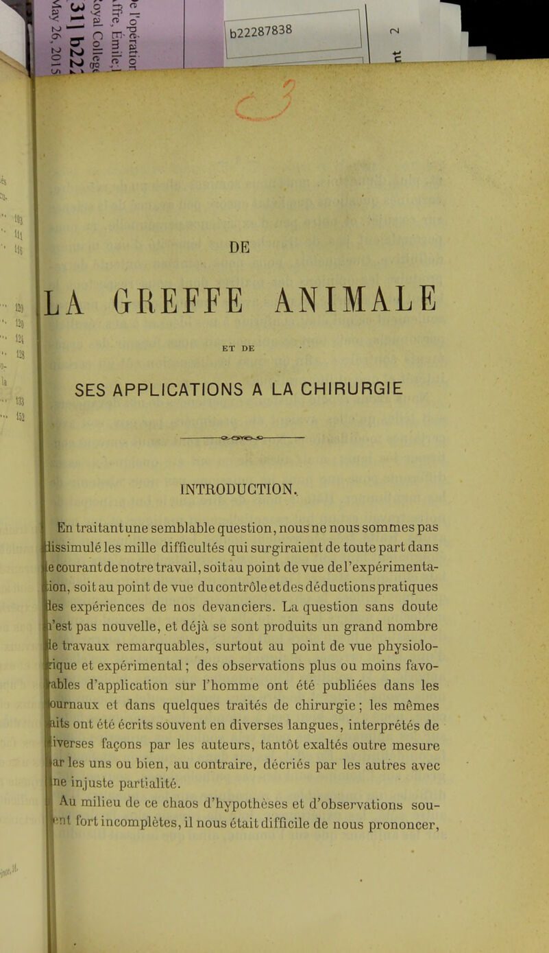 DE LA GREFFE ANIMALE ET DE SES APPLICATIONS A LA CHIRURGIE INTRODUCTION, En traitant une semblable question, nous ne nous sommes pas ssimulé les mille difficultés qui surgiraient de toute part dans e courant de notre travail, soit au point de vue del'expérimenta- ion, soit au point de vue du contrôle et des déductions pratiques es expériences de nos devanciers. La question sans doute 'est pas nouvelle, et déjà se sont produits un grand nombre e travaux remarquables, surtout au point de vue physiolo- que et expérimental ; des observations plus ou moins favo- ables d'application sur l'homme ont été publiées dans les urnaux et dans quelques traités de chirurgie ; les mêmes its ont été écrits souvent en diverses langues, interprétés de iverses façons par les auteurs, tantôt exaltés outre mesure arles uns ou bien, au contraire, décriés par les autres avec ne injuste partialité. Au milieu de ce chaos d'hypothèses et d'observations sou- înt fort incomplètes, il nous était difficile de nous prononcer,