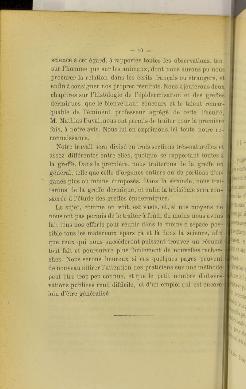 science à cet égard, à rapporter toutes les observations, tan sur l'homme que sur les animaux, dont nous aurons pu nous procurer la relation dans les écrits français ou étrangers, et enfin à consigner nos propres résultats. Nous ajouterons deux chapitres sur l'histologie de l'épidermisation et des greffes dermiques, que le bienveillant concours et le talent remar- quable de l'éminent professeur agrégé de cette Faculté, M. Mathias Duval, nous ont permis dp traiter pour la première fois, à notre avis. Nous lui en exprimons ici toute notre re- connaissance. Notre travail sera divisé en trois sections très-naturelles cl assez différentes entre elles, quoique se rapportant toutes à la greffe. Dans la première, nous traiterons de la greffe en général, telle que celle d'organes entiers ou de portions d'or- ganes plus ou moins composés. Dans la seconde, nous trai- terons de la greffe dermique, et enfin la troisième sera con- sacrée à l'étude des greffes épidermiques. Le sujet, comme on voit, est vaste, et, si nos moyens ne nous ont pas permis de le traiter à fond, du moins nous avons lait tous nos efforts pour réunir dans le moins d'espace pos- sible tous les matériaux épars çà et là dans la science, afin que ceux qui nous succéderont puissent trouver un résumé tout fait et poursuivre plus facilement de nouvelles recher- ches. Nous serons heureux si ces quelques pages peuvent de nouveau attirer l'attention des praticiens sur une méthode : peut être trop peu connue, et que le petit nombre d'obser- vations publiées rend difficile, et d'un emploi qui est encore' loin d'être généralisé.