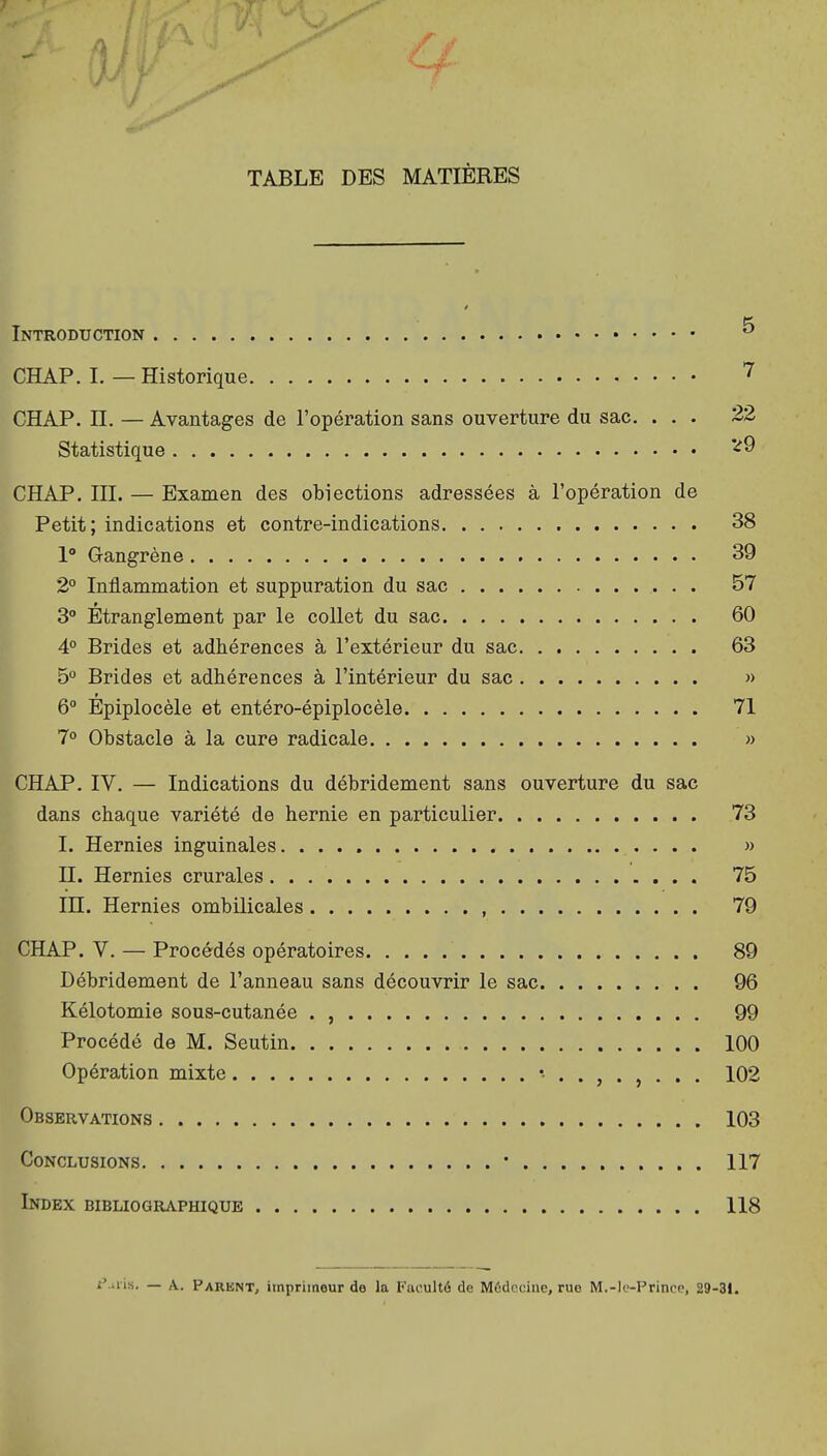 ■J TABLE DES MATIÈRES Introduction ^ CHAP. I. — Historique ^ CHAP. n. — Avantages de l'opération sans ouverture du sac. ... 22 Statistique '^9 CHAP. III. — Examen des obiections adressées à l'opération de Petit; indications et contre-indications 38 1° Gangrène 39 2° Inflammation et suppuration du sac 57 3° Étranglement par le coUet du sac 60 4° Brides et adhérences à l'extérieur du sac 63 5° Brides et adhérences à l'intérieur du sac » 6° Epiplocèle et entéro-épiplocèle 71 7° Obstacle à la cure radicale » CHAP. IV. — Indications du débridement sans ouverture du sac dans chaque variété de hernie en particulier 73 I. Hernies inguinales » II. Hernies crurales 75 in. Hernies ombilicales , 79 CHAP. V. — Procédés opératoires 89 Débridement de l'anneau sans découvrir le sac 96 Kélotomie sous-cutanée . , 99 Procédé de M. Seutin 100 Opération mixte 102 Observations 103 Conclusions • 117 Index bibliographique 118 i'.ais. — A. Parknt, imprimeur de la Faculté de Médecine, rue M.-le-Prince, 29-31.