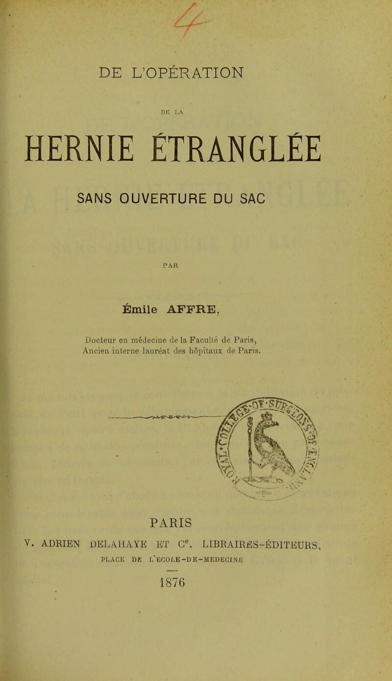 DE L'OPÉRATION DE LA HERNIE ÉTRANGLÉE SANS OUVERTURE DU SAC PAR Emile AFFRE, Docteur on médecine de la FacuUé de Paris, Ancien interne lauréat des hôpitaux de Paris. PARIS ADRIEN DELAHAYE ET G°, LIBRAIRES-ÉDITEURS, PLACE Dfi L'ECOLE-DE-MEDECIlSn; 1876