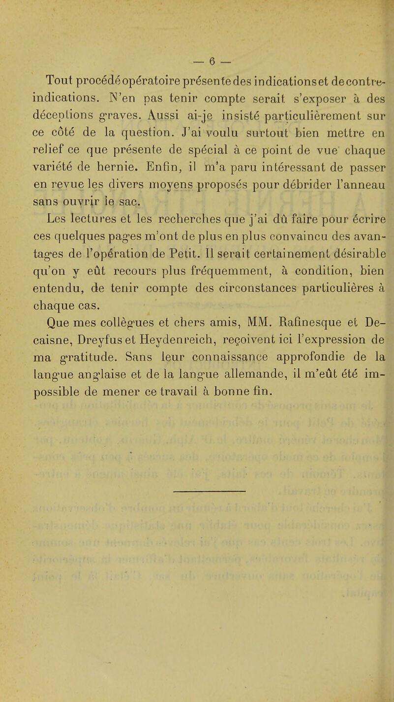 Tout procédé opératoire présente des indications et de contr e- indications. N'en pas tenir compte serait s'exposer à des déceptions graves. Aussi ai-je insisté particulièrement sur ce côté de la question. J'ai voulu surtout bien mettre en relief ce que présente de spécial à ce point de vue chaque variété de hernie. Enfin, il m'a paru intéressant de passer en revue les divers nioyens proposés pour débrider l'anneau sans ouvrir le sac. Les lectures et les recherches que j'ai dû faire pour écrire ces quelques pages m'ont de plus en plus convaincu des avan- tagées de l'opération de Petit. Il serait certainement désirable qu'on y eût recours plus fréquemment, à condition, bien entendu, de tenir compte des circonstances particulières à chaque cas. Que mes coUèg'ues et chers amis, MM. Ralinesque et De- caisne, Dreyfus et Heydenreich, reçoivent ici l'expression de ma gratitude. Sans leur connaissance approfondie de la lang'ue ang-laise et de la lang-ue allemande, il m'eût été im- possible de mener ce travail à bonne fin.