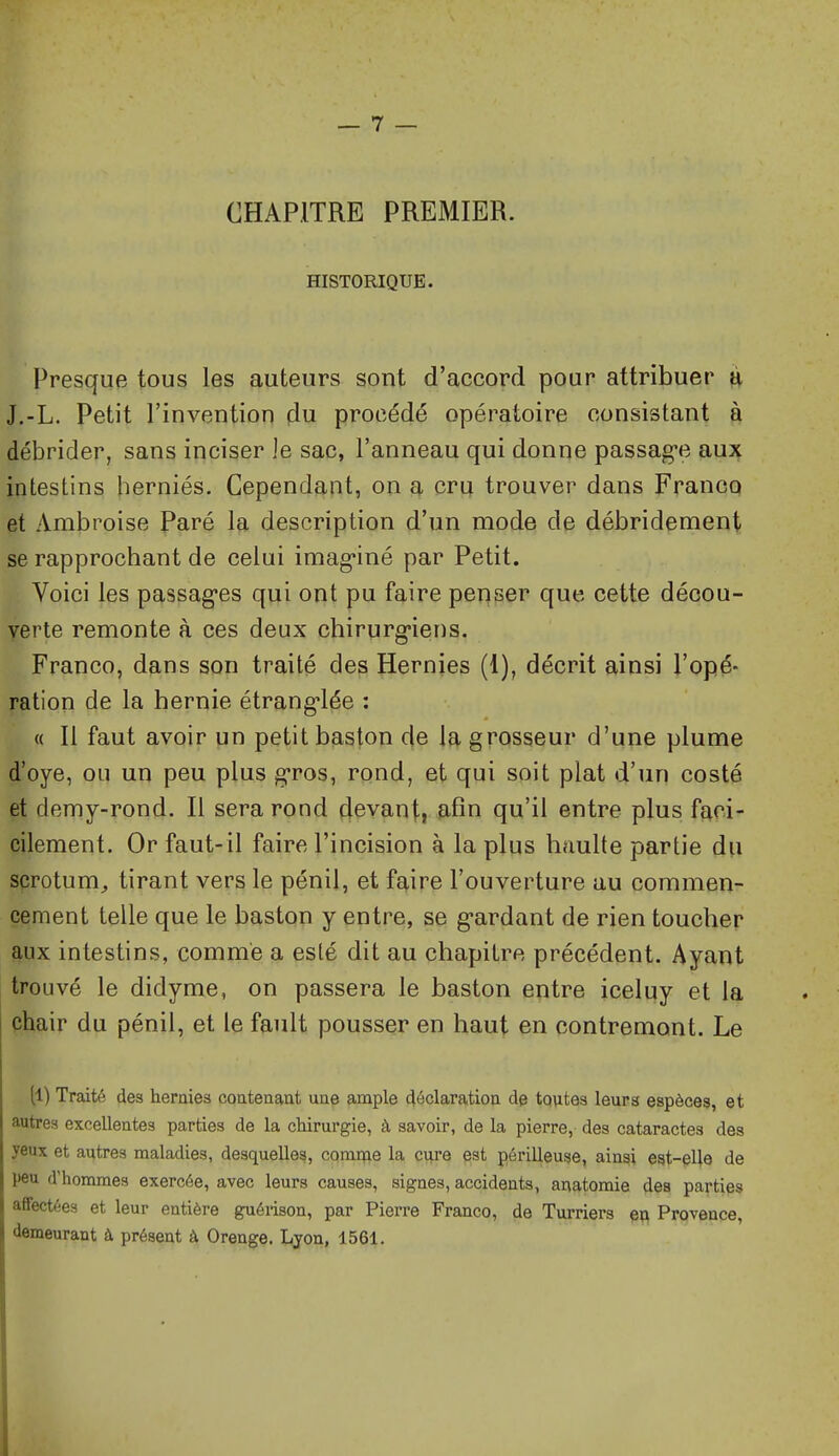 CHAPITRE PREMIER. HISTORIQUE. Presque tous les auteurs sont d'accord pour attribuer li J.-L. Petit l'invention du procédé opératoire consistant à débrider, sans inciser le sac, l'anneau qui donne passag'e au% intestins herniés. Cependant, on a cru trouver dans Franco et Ambroise Paré la description d'un mode de débridement se rapprochant de celui imag-iné par Petit. Voici les passag'cs qui ont pu faire penser que cette décou- verte remonte à ces deux chirurg-iens. Franco, dans son traité des Hernies (1), décrit ainsi l'opé- ration de la hernie étrang*lée : « Il faut avoir un petit baston de Iq, grosseur d'une plume d'oye, ou un peu plus gros, rond, et qui soit plat d'un costé et demy-rond. Il sera rond devanti afin qu'il entre plus faci- cilement. Or faut-il faire l'incision à la plus haulte partie du scrotum^, tirant vers le pénil, et faire l'ouverture au commen- cement telle que le baston y entre, se g-ardant de rien toucher aux intestins, comme a esté dit au chapitre précédent. Ayant trouvé le didyme, on passera le baston entre iceluy et la chair du pénil, et le fault pousser en haut en contremont. Le (1) Traité des hernies coatenaat une ample déclaration de toutes leurs espèces, et autres excellentes parties de la chirurgie, à savoir, de la pierre, des cataractes des yeux et autres maladies, desquelles, comnfie la cure est périlleuse, ainsi est-elle de peu d'hommes exercée, avec leurs causes, signes, accidents, anatomie des parties affectées et leur entière guéiison, par Pierre Franco, de Turriers eu Provence, demeurant à présent à Orenge. Ljon, 1561.