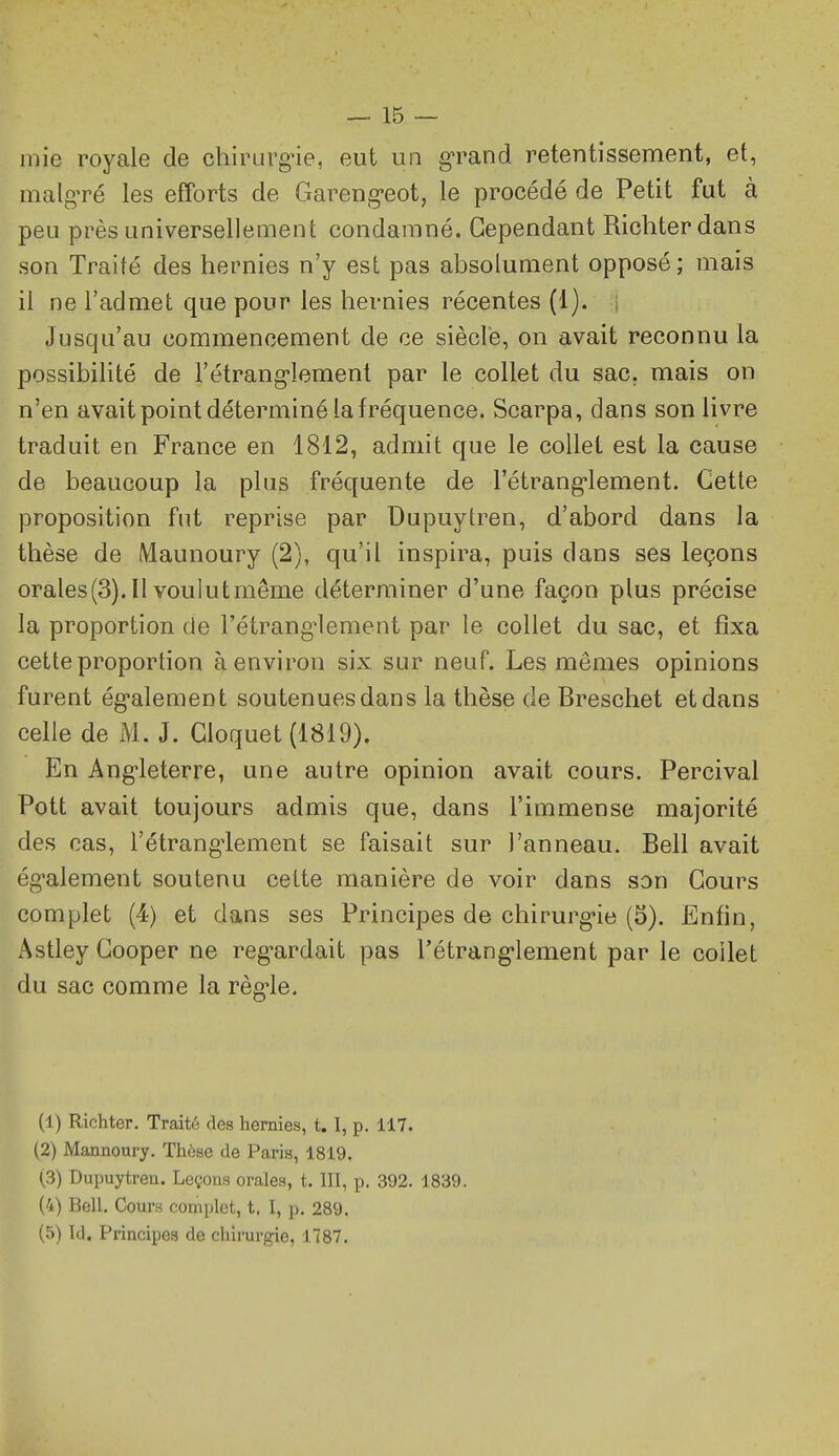 mie royale de chirurg-ie, eut un grand retentissement, et, malgré les efforts de Gareng-eot, le procédé de Petit fut à peu près universellement condamné. Cependant Richterdans son Traité des hernies n'y est pas absolument opposé; mais il ne l'admet que pour les hernies récentes (1). ; Jusqu'au commencement de ce siècle, on avait reconnu la possibilité de l'étrang-lement par le collet du sac. mais on n'en avait point déterminé la fréquence. Scarpa, dans son livre traduit en France en 1812, admit que le collet est la cause de beaucoup la plus fréquente de rétrang*lement. Cette proposition fut reprise par Dupuytren, d'abord dans la thèse de Maunoury (2), qu'il inspira, puis dans ses leçons orales(3). Il voulut même déterminer d'une façon plus précise la proportion de l'étrang^lement par le collet du sac, et fixa cette proportion à environ six sur neuf. Les mêmes opinions furent ég-alement soutenues dans la thèse de Breschet et dans celle de M. J. Gloquet (1819). En Ang'leterre, une autre opinion avait cours. Percival Pott avait toujours admis que, dans l'immense majorité des cas, l'étrangiement se faisait sur l'anneau. Bell avait ég-alement soutenu cette manière de voir dans son Cours complet (4) et dans ses Principes de chirurg'ie (5). Enfin, Astley Cooper ne reg-ardait pas l'étrang-lement par le collet du sac comme la règ-le. (1) Richter. Traité des hernies, t. I, p. 117. (2) Mannoury. Thèse de Paris, 1819. (3) Dupuytren. Leçons orales, t. III, p. 392. 1839. (4) Bell, Cours complot, t. I, p, 289. (5) Id. Principes de chirurgie, 1787.