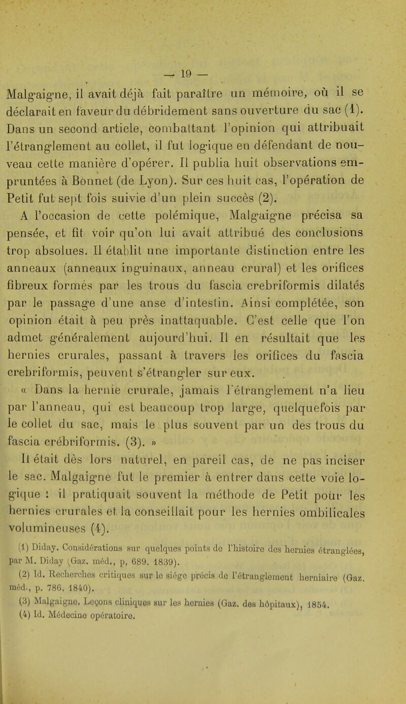 Malg-aig-ne, il avait déjà fait paraître un mémoire, où il se déclarait en faveur du débridemént sans ouverture du sac (1). Dans un second article, combattant l'opinion qui attribuait l'étrang-lement au collet, il fut log-ique en défendant de nou- veau cette manière d'opérer. Il publia huit observations em- pruntées à Bonnet (de Lyon). Sur ces huit cas, l'opération de Petit fut sept fois suivie d'un plein succès (2). A l'occasion de cette polémique, Malg-aig-ne précisa sa pensée, et fit voir qu'on lui avait attribué des conclusions trop absolues. Il établit une importante distinction entre les anneaux (anneaux ing'uinaux, anneau crural) et les orifices fibreux formés par les trous du fascia crebriformis dilatés par le passag-e d'une anse d'intestin. Ainsi complétée, son opinion était à peu près inattaquable. C'est celle que l'on admet généralement aujourd'hui. Il en résultait que les hernies crurales, passant à travers les orifices du fascia crebriformis, peuvent s'étrang-ler sur eux. « Dans la hernie crurale, jamais l'étrang^lement n'a lieu par l'anneau, qui est beaucoup trop Uirg'c, quelquefois par le collet du sac, mais le plus souvent par un des trous du fascia crébriformis. (3). » Il était dès lors naturel, en pareil cas, de ne pas inciser le sac. Malgaig'ne fut le premier à entrer dans celte voie lo- g-ique : il pratiquait souvent la méthode de Petit pour les her nies crurales et la conseillait pour les hernies ombilicales volumineuses (4). (1) Diday. Considérations sur quelques points de l'histoire des hernies étranglées, par M. Diday {Gaz. méd., p, 689, 1839). (2) Id. Recherches critiques sur le siège précis de rétrauglement herniaire (Gaz. méd., p. 786, 1840). (3) Malgaigne. Leçons cliniques sur les hernies (Gaz, des hôpitaux), 1854, (4) Id, Médecine opératoire.