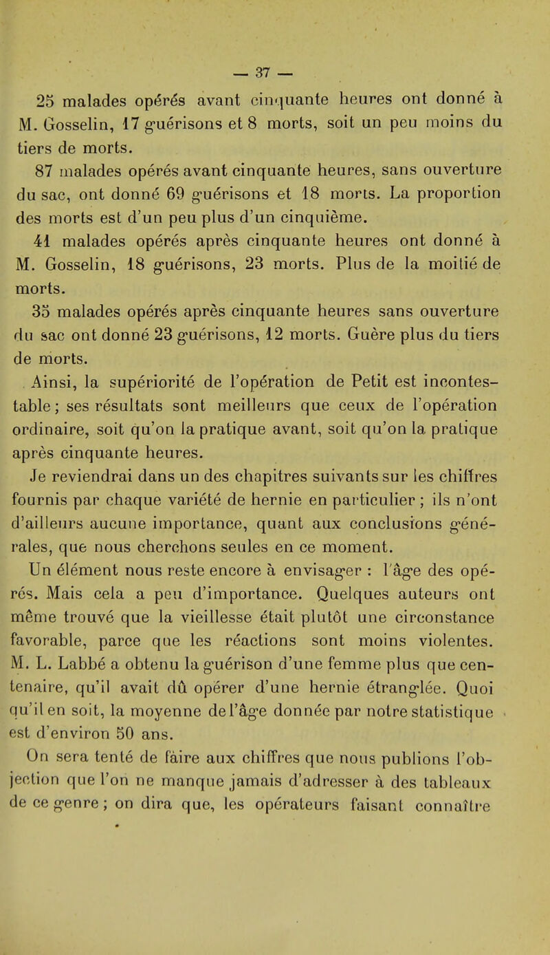 25 malades opérés avant cinquante heures ont donné à M. Gosselin, 17 g-uérisons et 8 morts, soit un peu moins du tiers de morts. 87 malades opérés avant cinquante heures, sans ouverture du sac, ont donné 69 g-uérisons et 18 morts. La proportion des morts est d'un peu plus d'un cinquième. 41 malades opérés après cinquante heures ont donné à M. Gosselin, 18 g'uérisons, 23 morts. Plus de la moitié de morts. 35 malades opérés après cinquante heures sans ouverture du &ac ont donné 23 g'uérisons, 12 morts. Guère plus du tiers de morts. Ainsi, la supériorité de l'opération de Petit est incontes- table; ses résultats sont meilleurs que ceux de l'opération ordinaire, soit qu'on la pratique avant, soit qu'on la pratique après cinquante heures. Je reviendrai dans un des chapitres suivants sur les chiffres fournis par chaque variété de hernie en particulier ; ils n'ont d'ailleurs aucune importance, quant aux conclusions g-éné- rales, que nous cherchons seules en ce moment. Un élément nous reste encore à envisag'er : l'âg-e des opé- rés. Mais cela a peu d'importance. Quelques auteurs ont même trouvé que la vieillesse était plutôt une circonstance favorable, parce que les réactions sont moins violentes. M. L. Labbé a obtenu lag-uérison d'une femme plus que cen- tenaire, qu'il avait dû opérer d'une hernie étrang*lée. Quoi qu'il en soit, la moyenne deTèg-e donnée par notre statistique est d'environ 50 ans. On sera tenté de faire aux chiffres que nous publions l'ob- jection que l'on ne manque jamais d'adresser à des tableaux de ce g-enre ; on dira que, les opérateurs faisant connaîti-e