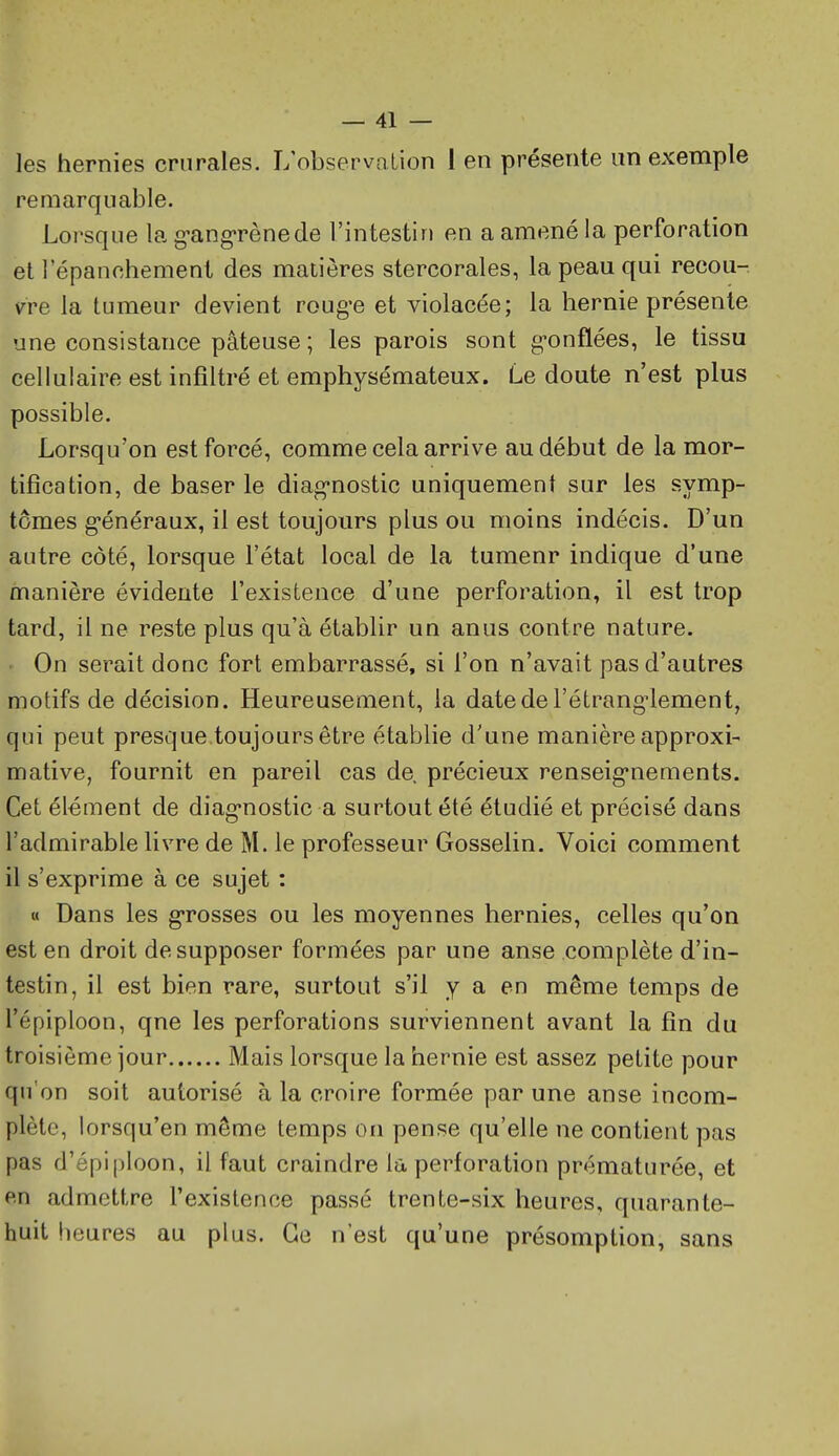 les hernies crurales. L'observation 1 en présente un exemple remarquable. Lorsque la g-ang-rènede l'intestin en a amené la perforation et 1 epanchement des matières stercorales, la peau qui recou- vre la tumeur devient roug-e et violacée; la hernie présente une consistance pâteuse ; les parois sont g-onflées, le tissu cellulaire est infiltré et emphysémateux. Le doute n'est plus possible. Lorsqu'on est forcé, comme cela arrive au début de la mor- tification, de baser le diag-nostic uniquement sur les symp- tômes g-énéraux, il est toujours plus ou moins indécis. D'un autre côté, lorsque l'état local de la tumeur indique d'une manière évidente l'existence d'une perforation, il est trop tard, il ne reste plus qu'à établir un anus contre nature. On serait donc fort embarrassé, si l'on n'avait pas d'autres motifs de décision. Heureusement, la date de l'étranglement, qui peut presque.toujours être établie d'une manière approxi- mative, fournit en pareil cas de, précieux renseig-nements. Cet élément de diag'nostic a surtout été étudié et précisé dans l'admirable livre de M. le professeur Gosselin. Voici comment il s'exprime à ce sujet : « Dans les g-rosses ou les moyennes hernies, celles qu'on est en droit de supposer formées par une anse complète d'in- testin, il est bien rare, surtout s'il y a en même temps de l'épiploon, que les perforations surviennent avant la fin du troisième jour Mais lorsque la hernie est assez petite pour qu'on soit autorisé à la croire formée par une anse incom- plète, lorsqu'en même temps on pense qu'elle ne contient pas pas d'épi ()loon, il faut craindre la perforation prématurée, et en admettre l'existence passé trente-six heures, quarante- huit heures au plus. Ge n'est qu'une présomption, sans