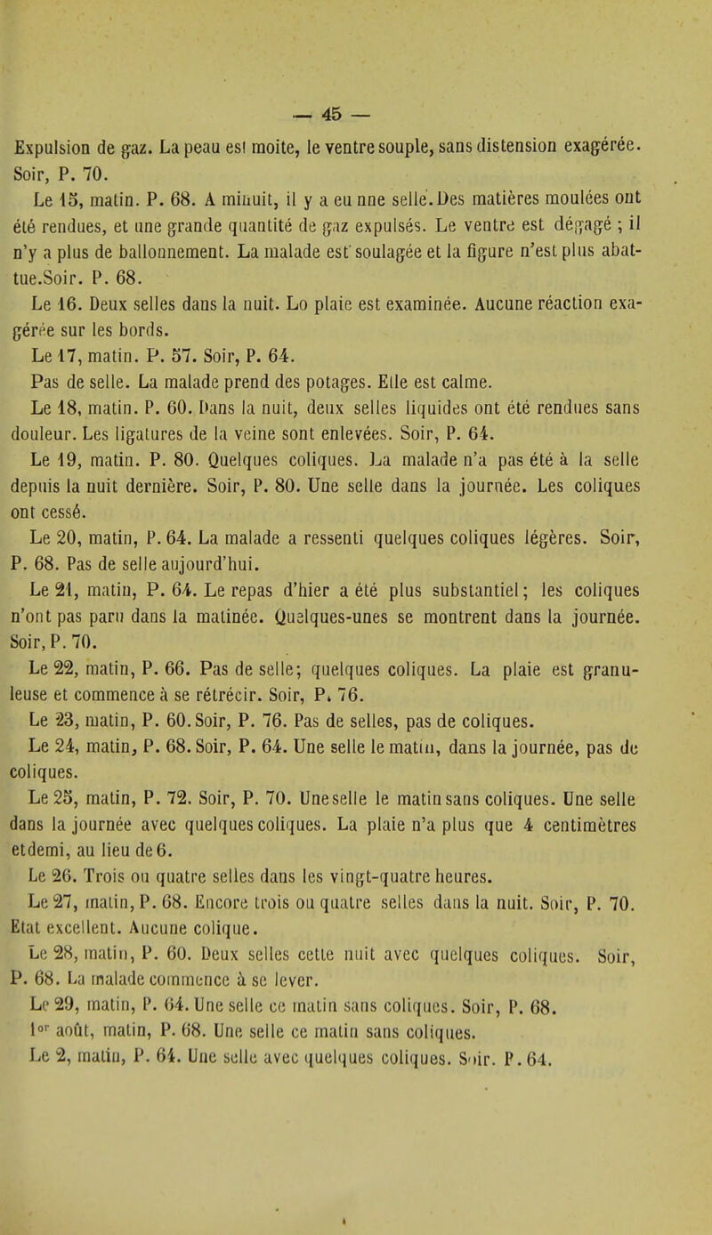 Expulsion de gaz. La peau esl moite, le ventre souple, sans distension exagérée. Soir, P. 70. Le 15, matin. P. 68. A miiiuit, il y a eu nne selle.Des matières moulées ont été rendues, et une grande quantité de gaz expulsés. Le ventre est dégagé ; il n'y a plus de ballonnement. La malade est'soulagée et la figure n'est plus abat- tue.Soir. P. 68. Le 16. Deux selles dans la nuit. Lo plaie est examinée. Aucune réaction exa- gérée sur les bords. Le 17, matin. P. 57. Soir, P. 64. Pas de selle. La malade prend des potages. Elle est calme. Le 18, matin. P. 60. Dans la nuit, deux selles liquides ont été rendues sans douleur. Les ligatures de la veine sont enlevées. Soir, P. 64. Le 19, matin. P. 80. Quelques coliques. La malade n'a pas été à la selle depuis la nuit dernière. Soir, P. 80. Une selle dans la journée. Les coliques ont cessé. Le 20, matin, P. 64. La malade a ressenti quelques coliques légères. Soir, P. 68. Pas de selle aujourd'hui. Le 21, matin, P. 64. Le repas d'hier a été plus substantiel ; les coliques n'ont pas paru dans la matinée. Quelques-unes se montrent dans la journée. Soir, P. 70. Le 22, matin, P. 66. Pas de selle; quelques coliques. La plaie est granu- leuse et commence à se rétrécir. Soir, P* 76. Le 23, matin, P. 60. Soir, P. 76. Pas de selles, pas de coliques. Le 24, matin, P. 68. Soir, P. 64. Une selle le matin, dans la journée, pas de coliques. Le 25, matin, P. 72. Soir, P. 70. Une selle le matin sans coliques. Une selle dans la journée avec quelques coliques. La plaie n'a plus que 4 centimètres etdemi, au lieu de 6. Le 26. Trois ou quatre selles dans les vingt-quatre heures. Le 27, malin, P. 68. Encore trois ou quatre selles dans la nuit. Soir, P. 70. Etat excellent. Aucune colique. Le 28, matin, P. 60. Deux selles cette nuit avec quelques coliques. Soir, P. 68. La malade commence à se lever. Le 29, matin, P. 64. Une selle ce malin sans coliques. Soir, P. 68. août, matin, P. 68. Une selle ce malin sans coliques. Le 2, malin, P. 64. Une selle avec quelques coliques. S'tir. P. 64.