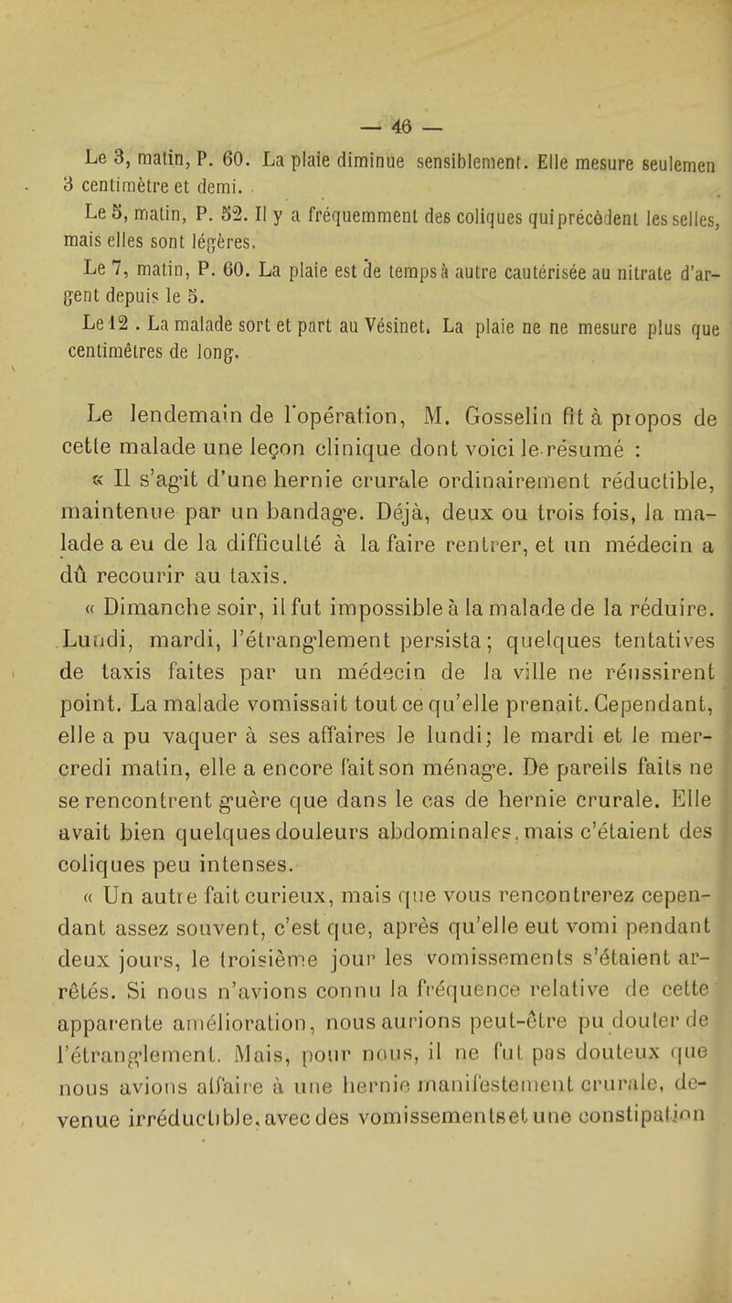 Le 3, matin, P. 60. La plaie diminue sensiblement. Elle mesure seulemen 3 centimètre et demi. . Le 5, matin, P. 52. Il y a fréquemment des coliques quiprécôdent les selles, mais elles sont légrères. Le 7, matin, P. 60. La plaie est de temps à autre cautérisée au nitrate d'ar- gent depuis le 5. Le 12 . La malade sort et part au Vésinet, La plaie ne ne mesure plus que centimètres de long. Le lendemain de l'opération, M. Gosselin Pitàpiopos de cette malade une leçon clinique dont voici le résumé : « Il s'agùt d'une hernie crurale ordinairement réductible, maintenue par un bandag-e. Déjà, deux ou trois fois, la ma- lade a eu de la difficulté à la faire rentrer, et un médecin a dû recourir au taxis. « Dimanche soir, il fut impossible à la malade de la réduire. Lundi, mardi, l'étrang-lement persista ; quelques tentatives de taxis faites par un médecin de la ville ne réussirent point. La malade vomissait tout ce qu'elle prenait. Cependant, elle a pu vaquer à ses affaires le lundi; le mardi et le mer- credi matin, elle a encore fait son ménag-e. De pareils faits ne se rencontrent g-uère que dans le cas de hernie crurale. Elle avait bien quelques douleurs abdominales, mais c'étaient des coliques peu intenses. « Un autre fait curieux, mais que vous rencontrerez cepen- dant assez souvent, c'est que, après qu'elle eut vomi pendan deux jours, le troisième jour les vomissements s'étaient ar- rêtés. Si nous n'avions connu la fréquence relative de cette apparente amélioration, nous aurions peut-être pu douter de l'élranf^lement. Mais, pour nous, il ne fut pas douteux que nous avions alfaire à une hernie manifestement crurale, de- venue irréductible, avec des vomissementBetune constipation