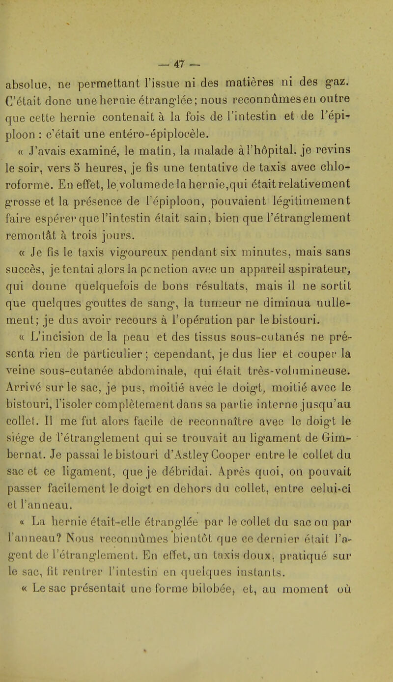 absolue, ne permettant l'issue ni des matières ni des g-az. C'était donc une hernie étrang-lée; nous reconnûmes en outre que cette hernie contenait à la fois de l'intestin et de Tépi- ploon : c'était une entéro-épiplocèle. « J'avais examiné, le matin, la malade à l'hôpital, je revins le soir, vers 5 heures, je fis une tentative de taxis avec chlo- roforme. En effet, le volumede la hernie,qui était relativement g-rosse et la présence de l'épiploon, pouvaient iég-itimement faire espérer que l'intestin était sain, bien que l'étrang-lement remoiitât à trois jours. « Je fis le taxis vig-oureux pendant six minutes, mais sans succès, je tentai alors la pcnotion avec un appareil aspirateur, qui donne quelquefois de bons résultats, mais il ne sortit que quelques g-outtes de sang-, la tumeur ne diminua nulle- ment; je dus avoir recours à l'opération par le bistouri. c( L'incision de la peau et des tissus sous-cutanés ne pré- senta rien de particulier; cependant, je dus lier et couper la veine sous-cutanée abdominale, qui était très-volumineuse. Arrivé sur le sac, je pus, moitié avec le doig't^ moitié avec le bistouri, l'isoler complètement dans sa partie interne jusqu'au collel. Il me fut alors facile de reconnaître avec le doig-t le siég-e de îétrang'lement qui se trouvait au lig'ament de Gim- bernat. Je passai le bistouri d'Astley Gooper entre le collet du sac et ce ligament, que je débridai. Après quoi, on pouvait passer facilement le doig-t en dehors du collet, entre celui-ci et l'anneau. « La hernie était-elle étrang'lée par le collet du sac ou par l'anneau? Nous reconnûmes bientôt que ce dernier était l'a- gent de l'étranglement. En effet, un tnxis doux, pratiqué sur le sac, fit rentrer l'intestin en quelques instants. « Le sac présentait une forme bilobée^ et, au moment où «