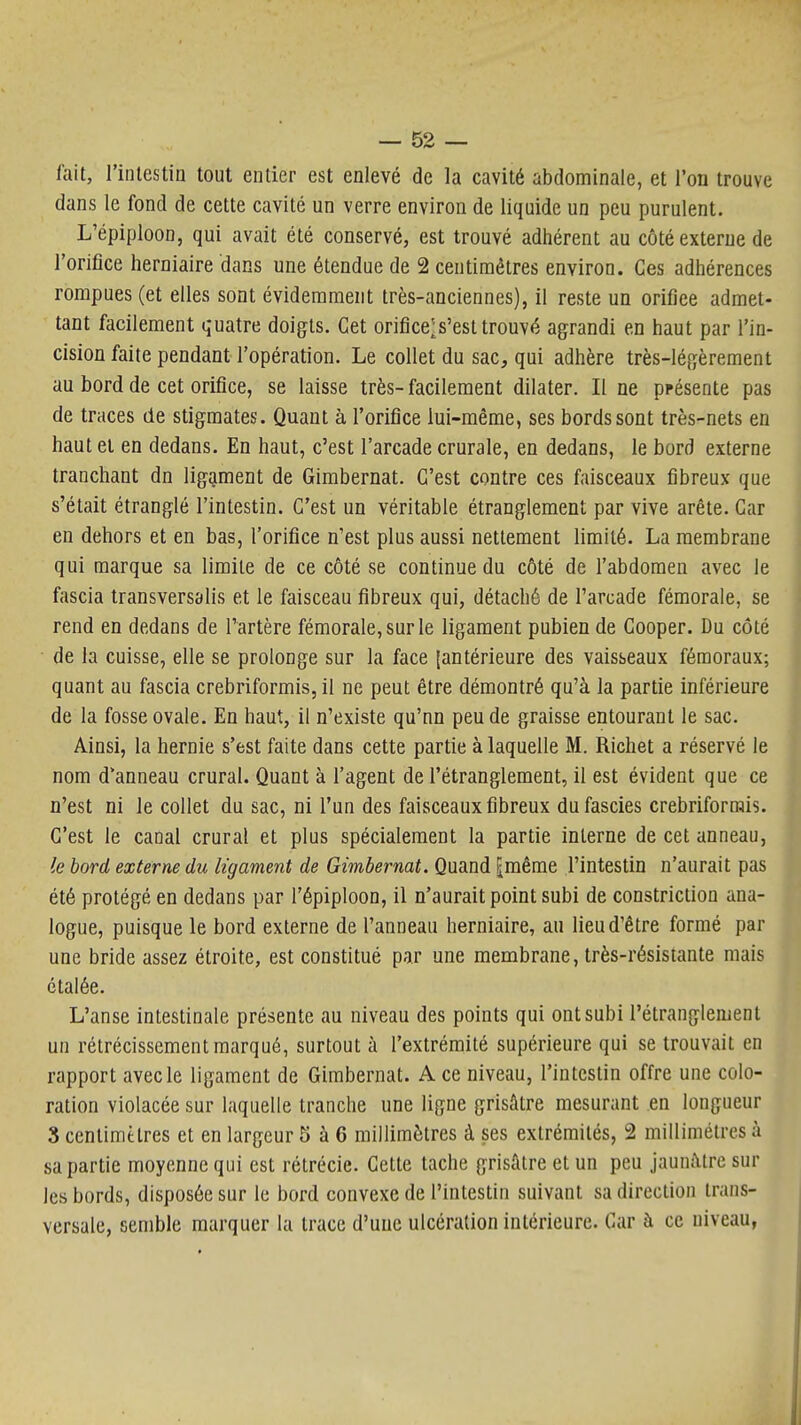 fait, rintcstin tout entier est enlevé de la cavité abdominale, et l'on trouve dans le fond de cette cavité un verre environ de liquide un peu purulent. L'épiploon, qui avait été conservé, est trouvé adhérent au côté externe de l'orifice herniaire dans une étendue de 2 centimètres environ. Ces adhérences rompues (et elles sont évidemment très-anciennes), il reste un orifice admet- tant facilement quatre doigts. Cet orifice^s'est trouvé agrandi en haut par l'in- cision faite pendant l'opération. Le collet du sac, qui adhère très-légèrement au bord de cet orifice, se laisse très- facilement dilater. Il ne présente pas de traces de stigmates. Quant à l'orifice lui-même, ses bords sont très-nets en haut et en dedans. En haut, c'est l'arcade crurale, en dedans, le bord externe tranchant dn ligament de Gimbernat. C'est contre ces faisceaux fibreux que s'était étranglé l'intestin. C'est un véritable étranglement par vive arête. Car en dehors et en bas, l'orifice n'est plus aussi nettement limité. La membrane qui marque sa limite de ce côté se continue du côté de l'abdomen avec le fascia transversalis et le faisceau fibreux qui, détaché de l'arcade fémorale, se rend en dedans de l'artère fémorale, sur le ligament pubien de Gooper. Du côté de la cuisse, elle se prolonge sur la face {antérieure des vaisseaux fémoraux; quant au fascia crebriformis, il ne peut être démontré qu'à la partie inférieure de la fosse ovale. En haut, il n'existe qu'nn peu de graisse entourant le sac. Ainsi, la hernie s'est faite dans cette partie à laquelle M. Richet a réservé le nom d'anneau crural. Quant à l'agent de l'étranglement, il est évident que ce n'est ni le collet du sac, ni l'un des faisceaux fibreux dufascies crebriformis. C'est le canal crural et plus spécialement la partie interne de cet anneau, le bord externe du ligament de Gimbernat. Quand [même l'intestin n'aurait pas été protégé en dedans par l'épiploon, il n'aurait point subi de constriction ana- logue, puisque le bord externe de l'anneau herniaire, au lieu d'être formé par une bride assez étroite, est constitué par une membrane, très-résistante mais étalée. L'anse intestinale présente au niveau des points qui ont subi l'étranglement un rétrécissement marqué, surtout à l'extrémité supérieure qui se trouvait en rapport avec le ligament de Gimbernat. A ce niveau, l'intestin offre une colo- ration violacée sur laquelle tranche une ligne grisâtre mesurant en longueur 8 centimètres et en largeur 5 à 6 millimètres à ses extrémités, 2 millimétrés à sa partie moyenne qui est rétrécie. Cette tache grisâtre et un peu jaunâtre sur les bords, disposée sur le bord convexe de l'intestin suivant sa direction trans- versale, semble marquer la trace d'uue ulcération intérieure. Car à ce niveau,