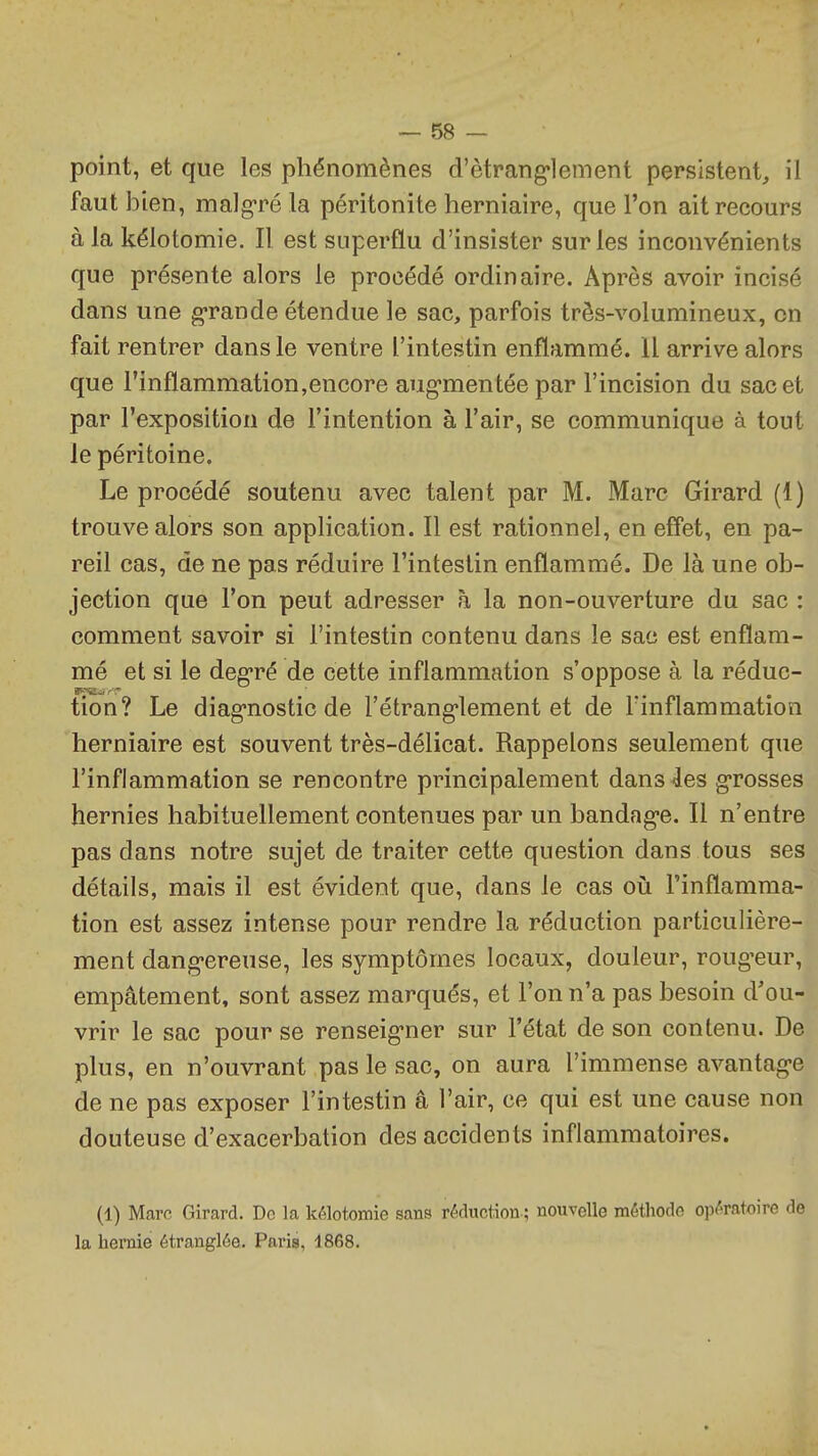 point, et que les phénomènes d'ètrang*lement persistent^ il faut bien, malgré la péritonite herniaire, que l'on ait recours à la kélotomie. Il est superflu d'insister sur les inconvénients que présente alors le procédé ordinaire. Après avoir incisé dans une grande étendue le sac, parfois très-volumineux, on fait rentrer dans le ventre l'intestin enflammé. 11 arrive alors que l'inflammation,encore aug-mentée par l'incision du sac et par l'exposition de l'intention à l'air, se communique à tout le péritoine. Le procédé soutenu avec talent par M. Marc Girard (1) trouve alors son application. Il est rationnel, en effet, en pa- reil cas, de ne pas réduire l'intestin enflammé. De là une ob- jection que l'on peut adresser h la non-ouverture du sac : comment savoir si l'intestin contenu dans le sac est enflam- mé et si le deg-ré de cette inflammation s'oppose à la réduc- tion? Le diag*nostic de l'étrang-lement et de l'inflammation herniaire est souvent très-délicat. Rappelons seulement que l'inflammation se rencontre principalement dansées grosses hernies habituellement contenues par un bandag-e. Il n'entre pas dans notre sujet de traiter cette question dans tous ses détails, mais il est évident que, dans le cas où l'inflamma- tion est assez intense pour rendre la réduction particulière- ment dang*ereuse, les symptômes locaux, douleur, roug'eur, empâtement, sont assez marqués, et l'on n'a pas besoin d'ou- vrir le sac pour se renseig-ner sur l'état de son contenu. De plus, en n'ouvrant pas le sac, on aura l'immense avantag-e de ne pas exposer l'intestin â l'air, ce qui est une cause non douteuse d'exacerbation des accidents inflammatoires. (1) Marc Girard. De la kélotomie sans réduction-; nouvelle méthode opératoire de la hernie étranglée. Paris, 1868.