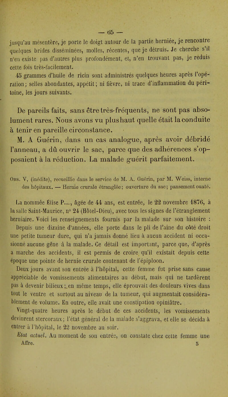 — 55 — jusqu'au mésentère, je porte le doigt autour de la partie herniée, je rencontre quelques brides disséminées, molles, récentes, qoe je détruis. Je cherche s'il n'en existe pas d'autres plus profondément, et, n'en trouvant pas, je réduis cette fois très-facilement. 45 grammes d'huile de ricin s(mt administrés quelques heures après l'opé- ration; selles abondantes, appétit; ni fièvre, ni trace d'inflammation du péri- toine, les jours suivants. De pareils faits, sans être très-fréquents, ne sont pas abso- lument rares. Nous avons vu plushaut quelle était la conduite à tenir en pareille circonstance. M. A Guérin, clans un cas analog*ue, après avoir débridé l'anneau, a dû ouvrir le sac, parce que des adhérences s'op- posaient à la réduction. La malade g-uérit parfaitement. Obs. V, (inédite), recueillie dans le service de M. A. Guérin, par M. Weiss, interne des hôpitaux. — Hernie crurale étranglée; ouverture du sac; pansement ouaté. La nommée Élise P..., âgée de 44 ans, est entrée, le 22 novembre 1876, à la salle Saint-Maurice, n° 24 (Hôtel-Dieu), avec tous les signes de l'étranglement herniaire. Voici les renseignements fournis par la malade sur son histoire : Depuis une dizaine d'années, elle porte dans le pli de Taine du côté droit une petite tumeur dure, qui n'a jamais donné lieu à aucun accident ni occa- sionné aucune gêne à la malade. Ce détail est important, parce que, d'après a marche des accidents, il est permis de croire qu'il existait depuis cette époque une pointe de hernie crurale contenant de l'épiploon. Deux jours avant son entrée à l'hôpital, cette femme fut prise sans cause appréciable de vomissements alimentaires au début, mais qui ne tardèrent pas à devenir bilieux;.en même temps, elle éprouvait des douleurs vives dans tout le ventre et surtout au niveau de la tumeur, qui augmentait considéra- blement de volume. En outre, elle avait une constipation opiniâtre. Vingt-quatre heures après le début de ces accidents, les vomissements devinrent stercoraux; l'état général de la malade s'aggrava, et elle se décida à entrer à rhô[)ital, le 22 novembre au soir. Etal actuel. Au moment de son entrc:^, on constate chez cotte femme une