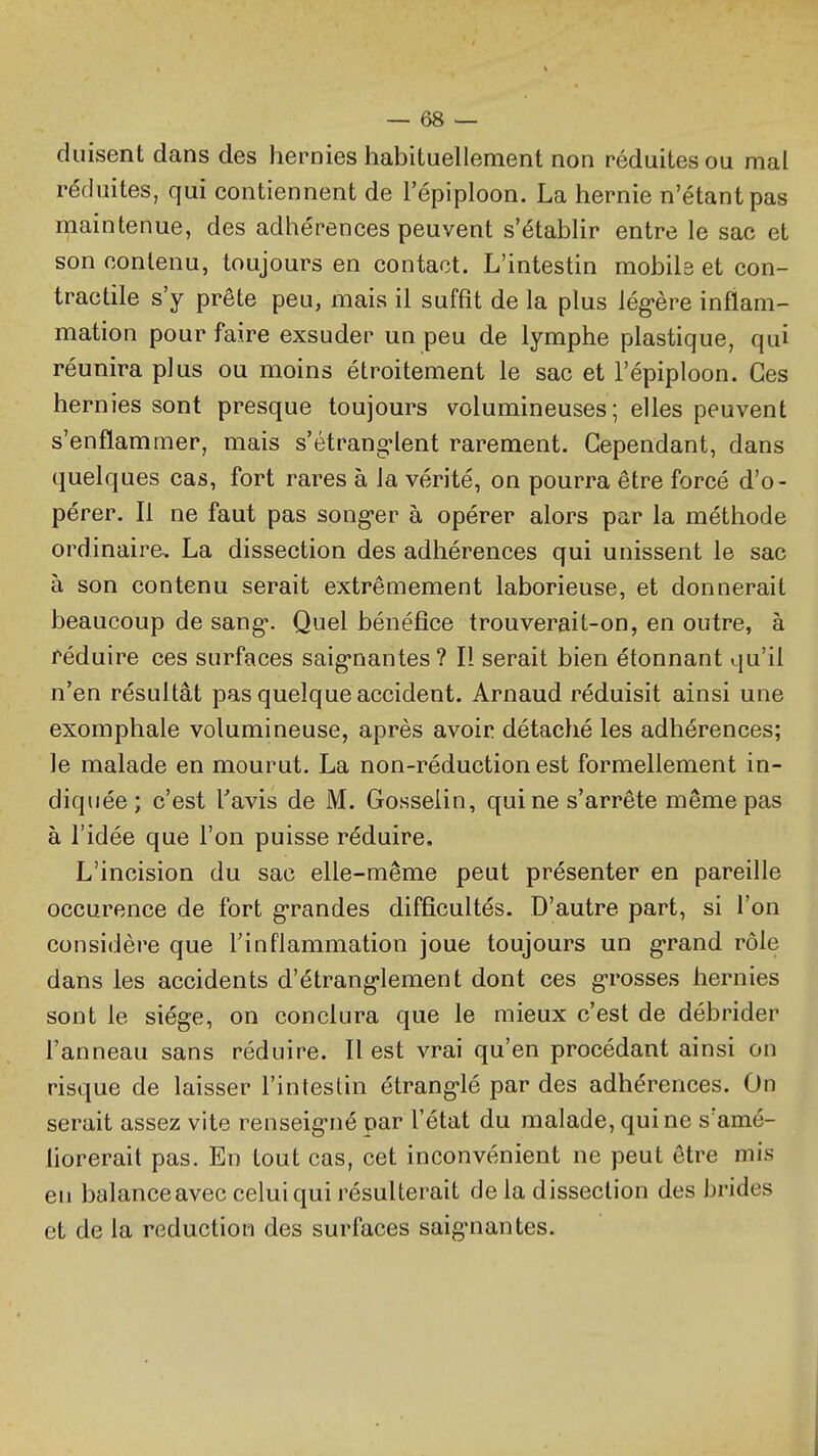 duisent dans des hernies habituellement non réduites ou mal réduites, qui contiennent de l'épiploon. La hernie n'étant pas maintenue, des adhérences peuvent s'établir entre le sac et son contenu, toujours en contact. L'intestin mobils et con- tractile s'y prête peu, mais il suffit de la plus lég-ère inflam- mation pour faire exsuder un peu de lymphe plastique, qui réunira plus ou moins étroitement le sac et l'épiploon. Ces hernies sont presque toujours volumineuses; elles peuvent s'enflammer, mais s'étranglent rarement. Cependant, dans quelques cas, fort rares à la vérité, on pourra être forcé d'o- pérer. Il ne faut pas song-er à opérer alors par la méthode ordinaire, La dissection des adhérences qui unissent le sac à son contenu serait extrêmement laborieuse, et donnerait beaucoup de sang*. Quel bénéfice trouverait-on, en outre, à réduire ces surfaces saig'nantes ? Il serait bien étonnant qu'il n'en résultât pas quelque accident. Arnaud réduisit ainsi une exomphale volumineuse, après avoir détaché les adhérences; le malade en mourut. La non-réduction est formellement in- diquée; c'est Tavis de M. Gosselin, qui ne s'arrête même pas à l'idée que l'on puisse réduire. L'incision du sac elle-même peut présenter en pareille occurence de fort g-randes difficultés. D'autre part, si l'on considère que Tinflammation joue toujours un g-rand rôle dans les accidents d'étrang-lement dont ces g-rosses hernies sont le siège, on conclura que le mieux c'est de débrider l'anneau sans réduire. Il est vrai qu'en procédant ainsi on risque de laisser l'intestin étrang-lé par des adhérences. On serait assez vite renseig-né par l'état du malade, qui ne s'amé- liorerait pas. En tout cas, cet inconvénient ne peut être mis en balanceavec celui qui résulterait de la dissection des brides et de la réduction des surfaces saig'nantes.