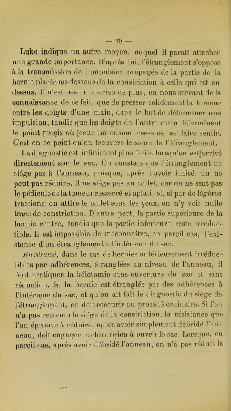 Luke indique un autre moyen, auquel il paraît attacher une grande importance. D'après lui, l'étrang'lement s'oppose à la transmission de l'impulsion propagée de la partie de la hernie placée au-dessous de la constriction à celle qui est au dessus, Il n'est besoin de rien de plus, en nous servant de la connaissance de ce fait, que de presser solidement la tumeur entre les doig-ts d'une main, dans le but de déterminer une impulsion, tandis que les doig-ts de l'autre main déterminent le point précis où |cette impulsion cesse de se faire sentir. C'egt en ce point qu'on trouvera le siég-e de l'étranglement. Le diag-nostic est infiniment plus facile lorsqu'on estfarrivé directement sur le sac. On constate que l'étrang'lement ne siég-e pas à l^anneau, puisque, après l'avoir incisé, on ne peut pas réduire. Il ne siég-e pas au collet, car on ne sent pas le pédicule de la tumeur resserré et aplati, et, si par de lég-ères tractions on attire le collet sous les yeux, on n'y voit nulle trace de constriction. D'autre part, la partie supérieure de la hernie rentre, tandis que la partie inférieure reste irréduc- tible. Il est impossible de méconnaître, en pareil cas, l'exi- stence d'un étrang'lement à l'intérieur du sac. Enrésumé, dans le cas de hernies antérieurement irréduc- tibles par adhérences, étrang-lées au niveau de l'anneau, il faut pratiquer la kélolomie sans ouverture du sac et sans réduction. Si la hernie est étrang-lée par des adhérences à l'intérieur du sac, et qu'on ait fait le diagnostic du siège de l'étranglement, on doit recourir au procédé ordinaire. Si l'on n'a pas reconnu le siège de la constriction, la résistance que l'on éprouve à réduire, après avoir simplement débridé l'an- neau, doit engager le chirurgien à ouvrir le sac. Lorsque, en pareil nas, après avoir débridé l'anneau, on n'a pas réduit la