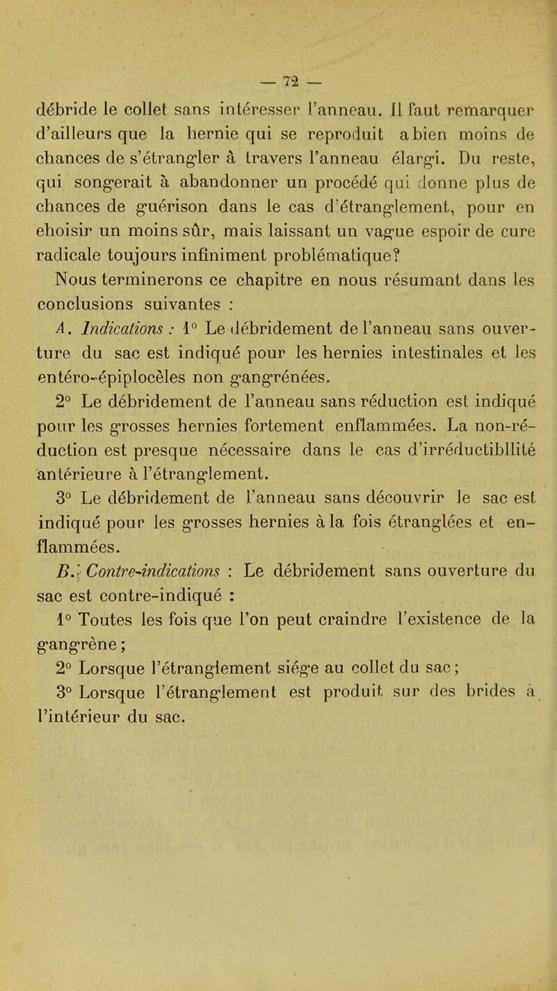 débride le collet sans intéresser l'anneau. Il faut remarquer d'ailleurs que la hernie qui se reproduit a bien moins de chances de s'étrang-ler â travers l'anneau élarg-i. Du reste, qui song'erait à abandonner un procédé qui donne plus de chances de g-uérison dans le cais d'étrang-Iement, pour en choisir un moins sûr, mais laissant un vag-ue espoir de cure radicale toujours infiniment problématique? Nous terminerons ce chapitre en nous résumant dans les conclusions suivantes : A. Indications : 1° Le débridement de l'anneau sans ouver- ture du sac est indiqué pour les hernies intestinales et les entéro-épiplocèles non g-ang-rénées. 2° Le débridement de l'anneau sans réduction est indiqué pour les g-rosses hernies fortement enflammées. La non-ré- duction est presque nécessaire dans le cas d'irréductibilité antérieure à l'étrang-lement. 3° Le débridement de l'anneau sans découvrir le sac est indiqué pour les g-rosses hernies à la fois étranglées et en- flammées. B. '^ Contre-indications : Le débridement sans ouverture du sac est contre-indiqué : i° Toutes les fois que l'on peut craindre l'existence de la g-ang-rène ; 2° Lorsque l'étranglement siég-e au collet du sac; 3° Lorsque l'étrang-lement est produit sur des brides à l'intérieur du sac.