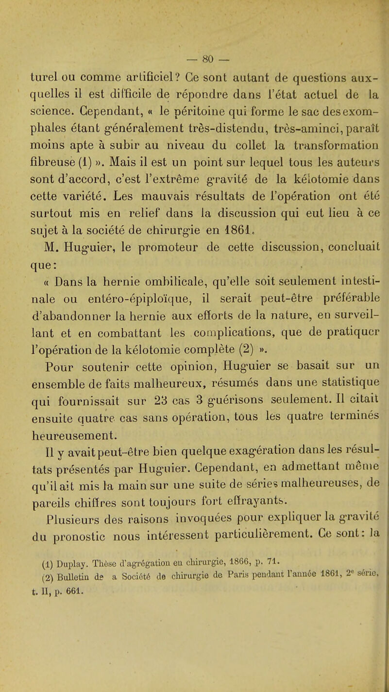 turel ou comme artificiel? Ce sont autant de questions aux- quelles il est difficile de répondre dans l'état actuel de la science. Cependant, « le péritoine qui forme le sac desexom- phales étant g-énéralement très-distendu, très-aminci, paraît moins apte à subir au niveau du collet la transformation fibreuse (1) ». Mais il est un point sur lequel tous les auteurs sont d'accord, c'est l'extrême gravité de la kélotomie dans cette variété. Les mauvais résultats de l'opération ont été surtout mis en relief dans la discussion qui eut lieu à ce sujet à la société de chirurg'ie en 1861c M. Hug'uier, le promoteur de cette discussion, concluait que: (( Dans la hernie ombilicale, qu'elle soit seulement intesti- nale ou entéro-épiploïque, il serait peut-être préférable d'abandonner la hernie aux efforts de la nature, en surveil- lant et en combattant les complications, que de pratiquer l'opération de la kélotomie complète (2) ». Pour soutenir cette opinion, Hug-uier se basait sur un ensemble de faits malheureux, résumés dans une statistique qui fournissait sur 23 cas 3 g-uérisons seulement. Il citait ensuite quatre cas sans opération, tous les quatre terminés heureusement. Il y avait peut-être bien quelque exag-ération dans les résul- tats présentés par Hug'uier. Cependant, en admettant même qu'il ait mis la main sur une suite de séries malheureuses, de pareils chiffres sont toujours fort effrayants. Plusieurs des raisons invoquées pour exphquer la g-ravité du pronostic nous intéressent particulièrement. Ce sont : la (1) Duplay. Thèae d agrégatiou en chirurgie, 1866, p. 71. (2) Bulletin de a Société de chirurgie de Paris pendant l'année 1861, 2 série, t. II, p. 661.