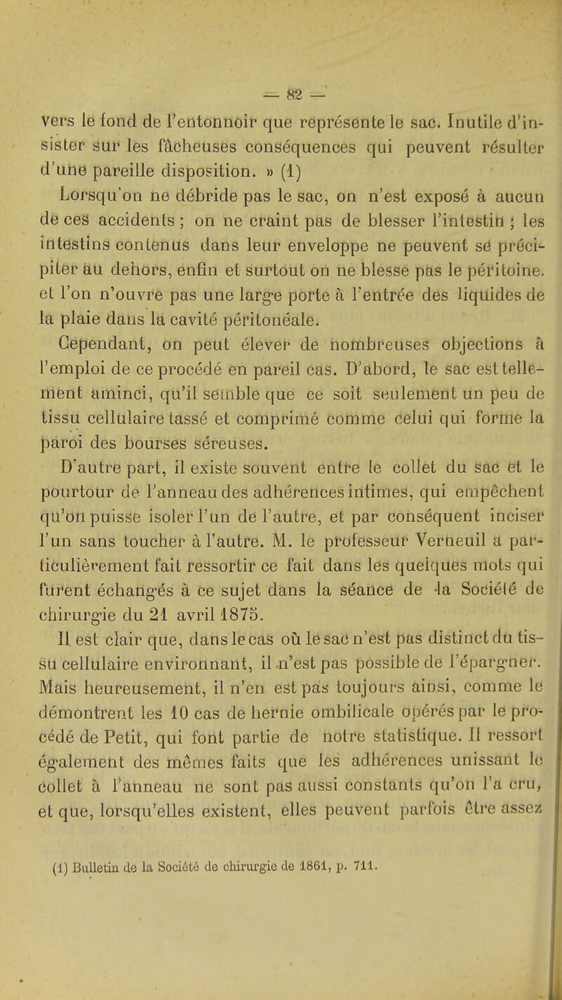 Vers le fond de l'entonnoif que représente lei sac. Inutile d'in- sister sur les fâcheuses conséquences qui peuvent résulter d'une pareille disposition. » (1) Lorsqu'on ne débride pas le sac, on n'est exposé à aucun de ces accidents ; on ne craint pas de blesser l'intestin ; les intestins contenus dans leur enveloppe ne peuvent se préci- piter au dehors, enfin et surtout on ne blesse pas le péritoine, et l'on n'ouvre pas une larg-e porte à l'entrée des liquides de la plaie dans la cavité péritonéale. Cependant, on peut élever de nombreuses objections à l'emploi de ce procédé en pareil cas. D'abord, le sac est telle- ment aminci, qu'il semble que ce soit seulement un peù de tissu cellulaire tassé et comprimé comme celui qui forme la paroi des bourses séreuses. D'autre part, il existe souvent entre le collet du sac et le pourtour de l'anneau des adhérences intimes, qui empêchent qu'on puisse isoler l'un de l'autre, et par conséquent inciser l'un sans toucher à l'autre. M. le professeur Verneuil a par- liculièvement fait ressortir ce fait dans les quelques mots qui furent échang-és à ce sujet dans la séance de -la Sociélé de chirurg-ie du 21 avril 1875. Il est clair que, dans le cas oii le sac n'est pas distinct du tis- su cellulaire environnant, il n'est pas possible de l'éparg-ner. Mais heureusement, il n'en est pas toujours ainsi, comme le démontrent les 10 cas de hernie ombilicale opérés par le pro- cédé de Petit, qui font partie de notre statistique. Il ressort ég-alement des mêmes faits que les adhérences unissant le collet à l'anneau ne sont pas aussi constants qu'on l'a cru, et que, lorsqu'elles existent, elles peuvent parfois être assez (1) Bulletin de la Société de chirurgie de 1861, p. 711.