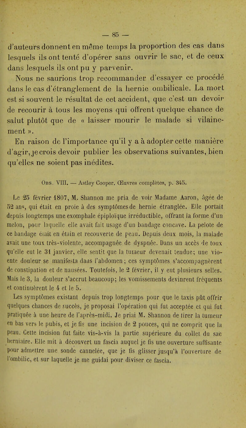 d'auteurs donnent en même temps la proportion des cas dans lesquels ils ont tenté d'opérer sans ouvrir le sac, et de ceux dans lesquels ils ont pu y parvenir. Nous ne saurions trop recommander d'essayer ce procédé dans le cas d'étrang'lement de la hernie ombilicale. La mort est si souvent le résultat de cet accident, que c'est un devoir de recourir à tous les moyens qui offrent quelque chance de salut plutôt que de « laisser mourir le malade si vilaine- ment ». En raison de l'importance qu'il y a à adopter cette manière d'ag'ir, je crois devoir publier les observations suivantes, bien qu'elles ne soient pas inédites. Obs. VIII. — Astley Cooper. Œuvres complètes, p. 345. Le 25 février 1807, M. Shannon me pria de voir Madame Aaron, â,ofée de 52 ans, qui était en proie à des symptômes de hernie étranglée. Elle portait depuis longtemps uneexomphale épiploïque irréductible, offrant la forme d'un melon, pour laquelle elle avait fait usage d'un bandage concave. La pelote de ce bandage éiait en étain et recouverte de peau. Depuis deux mois, la malade avait une toux très-violente, accompagnée de dyspnée. Dans un accès de toux qu'elle eut le 31 janvier, elle sentit que la tumeur devenait tendue; une vio- ente douleur se manifesta dans l'abdomen ; ces symptômes s'accompagnèrent de constipation et de nausées. Toutefois, le 2 février, il y eut plusieurs selles. Mais le 3, la douleur s'accrut beaucoup; les vomissements devinrent fréquents et continuèrent le 4 et le 5. Les symptômes existant depuis trop longtemps pour que le taxis pût offrir quelques chances de fuccès, je proposai l'opération qui fut acceptée et qui fut pratiquée à une heure de l'ai^rès-midi. Je priai M. Shannon de lirer la tumeur en bas vers le pubis, et je fis une incision de 2 pouces, qui ne comprit que la peau. Cette incision fut faite vis-à-vis la partie supérieure du collet du sac lierniaire. Elle mit à découvert un fascia auquel je fis une ouverture suffisante pour admettre une sonde cannelée, que je fis glisser jusqu'à l'ouverture de l'ombilic, et sur laquelle je me guidai pour diviser ce fascia.