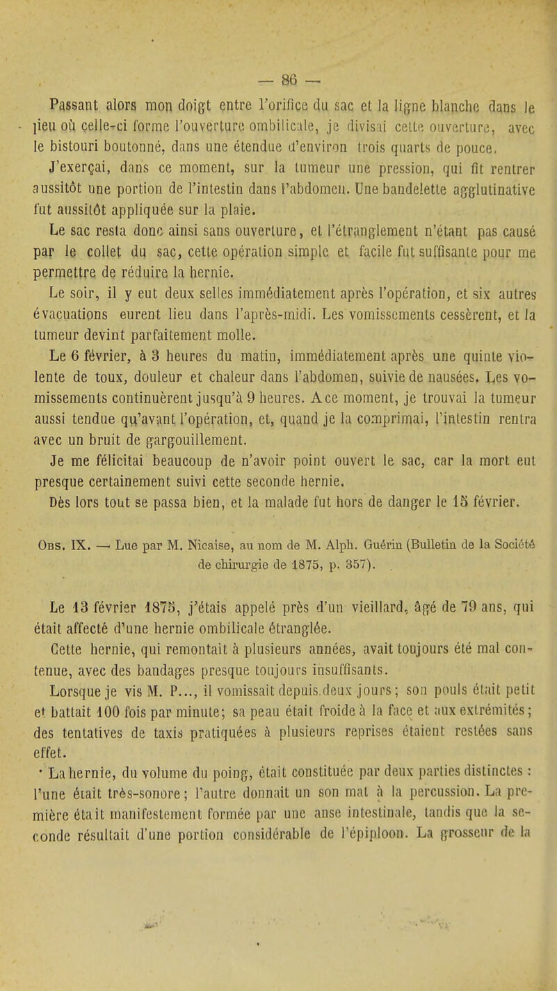 Passant alors mon doigt entre rorifice du sac et la ligne blanche dans le lieu oij çelle-rci forme l'ouverture ombilicale, je divis'ii celte ouverture, avec le bistouri boutonné, dans une étendue d'environ trois quarts de pouce, J'exerçai, dans ce moment, sur la tumeur une pression, qui fit rentrer aussitôt une portion de l'intestin dans l'abdomen. Une bandelette agglutinative l'ut aussitôt appliquée sur la plaie. Le sac resta donc ainsi sans ouverture, et l'étranglement n'étant pas causé par le collet du sac, cette opération simple et facile fut suffisante pour me permettre de réduire la hernie. Le soir, il y eut deux selles immédiatement après l'opération, et six autres évacuations eurent lieu dans l'après-midi. Les vomissements cessèrent, et la tumeur devint parfaitement molle. Le 6 février, à 3 heures du matin, immédiatement après une quinte vio- lente de toux, douleur et chaleur dans l'abdomen, suivie de nausées. Les vo- missements continuèrent jusqu'à 9 heures. Ace moment, je trouvai la tumeur aussi tendue qu'avant l'opération, et, quand je la comprimai, l'intestin rentra avec un bruit de gargouillement. Je me félicitai beaucoup de n'avoir point ouvert le sac, car la mort eut presque certainement suivi cette seconde hernie. Dès lors tout se passa bien, et la malade fut hors de danger le IS février. Obs. IX. — Lue par M. Nicaise, au nom de M. Alph. Guériu (Bulletin de la Société de chirurgie de 1875, p. 357). Le 13 février 1875, j'étais appelé près d'un vieillard, âgé de 79 ans, qui était affecté d'une hernie ombilicale étranglée. Cette hernie, qui remontait à plusieurs années, avait toujours été mal con- tenue, avec des bandages presque toujours insuffisants. Lorsque je vis M. P..., il vomissait depuis,deux jours; son pouls était petit et battait 100 fois par minute; sa peau était froide à la face et aux extrémités; des tentatives de taxis pratiquées à plusieurs reprises étaient restées sans effet. • La hernie, du volume du poing, était constituée par deux parties distinctes : l'une éiait très-sonore; l'autre donnait un son mat à la percussion. La pre- mière était manifestement formée par une anse intestinale, tandis que la se- conde résultait d'une portion considérable de l'épiploon. La grosseur de la