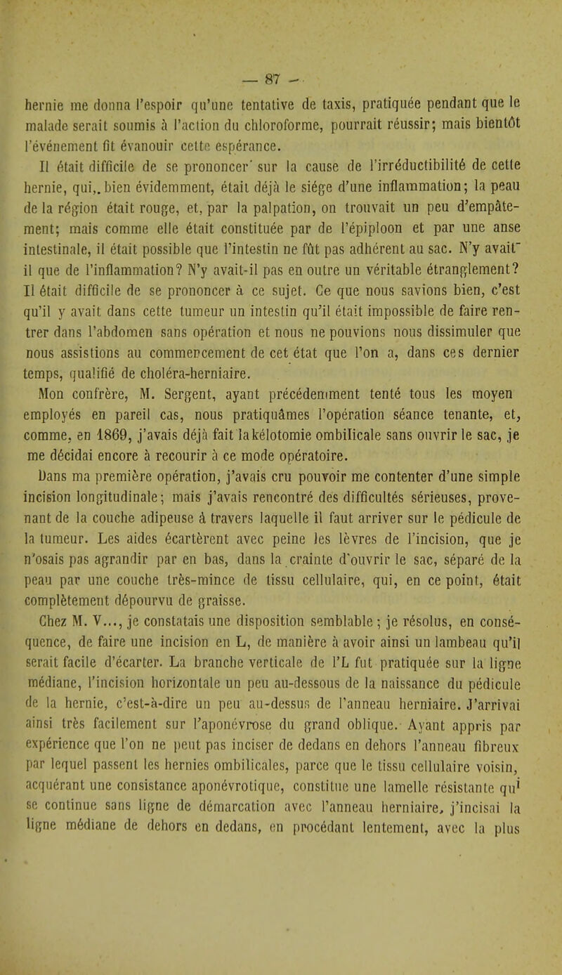 hernie me donna l'espoir qu'une tentative de taxis, pratiquée pendant que le malade serait soumis à l'action du chloroforme, pourrait réussir; mais bientôt l'événement fit évanouir cette, espérance. Il était difficile de se prononcer' sur la cause de l'irréductibilité de cette hernie, qui,.bien évidemment, était déjà le siège d'une inflammation; la peau de la réj^ion était rouge, et, par la palpation, on trouvait un peu d'empâte- ment; mais comme elle était constituée par de l'épiploon et par une anse intestinale, il était possible que l'intestin ne fût pas adhérent au sac. N'y avait il que de l'inflammation? N'y avait-il pas en outre un véritable étranglement? Il était difûcile de se prononcer à ce sujet. Ce que nous savions bien, c'est qu'il y avait dans cette tumeur un intestin qu'il était impossible de faire ren- trer dans l'abdomen sans opération et nous ne pouvions nous dissimuler que nous assistions au commencement de cet état que l'on a, dans ces dernier temps, qualifié de choléra-herniaire. Mon confrère, M. Sergent, ayant précédemment tenté tous les moyen employés en pareil cas, nous pratiquâmes l'opération séance tenante, et, comme, en 1869, j'avais déjà fait lakélotomie ombilicale sans ouvrir le sac, je me décidai encore à recourir à ce mode opératoire. Dans ma première opération, j'avais cru pouvoir me contenter d'une simple incision longitudinale; mais j'avais rencontré des difficultés sérieuses, prove- nant de la couche adipeuse à travers laquelle il faut arriver sur le pédicule de la tumeur. Les aides écartèrent avec peine les lèvres de l'incision, que je n'osais pas agrandir par en bas, dans la crainte d'ouvrir le sac, séparé de la peau par une couche très-mince de tissu cellulaire, qui, en ce point, était complètement dépourvu de graisse. Chez M. V..., je constatais une disposition semblable ; je résolus, en consé- quence, de faire une incision en L, de manière à avoir ainsi un lambeau qu'il serait facile d'écarter. La branche verticale de l'L fut pratiquée sur la ligne médiane, l'incision horizontale un peu au-dessous de la naissance du pédicule de la hernie, c'est-à-dire un peu au-dessus de l'anneau herniaire. J'arrivai ainsi très facilement sur l'aponévrose du grand oblique. Ayant appris par expérience que l'on ne peut pas inciser de dedans en dehors l'anneau fibreux par lequel passent les hernies ombilicales, parce que le tissu cellulaire voisin, acquérant une consistance aponévrotique, constitue une lamelle résistante qu' se continue sans ligne de démarcation avec l'anneau herniaire, j'incisai la ligne médiane de dehors en dedans, on procédant lentement, avec la plus