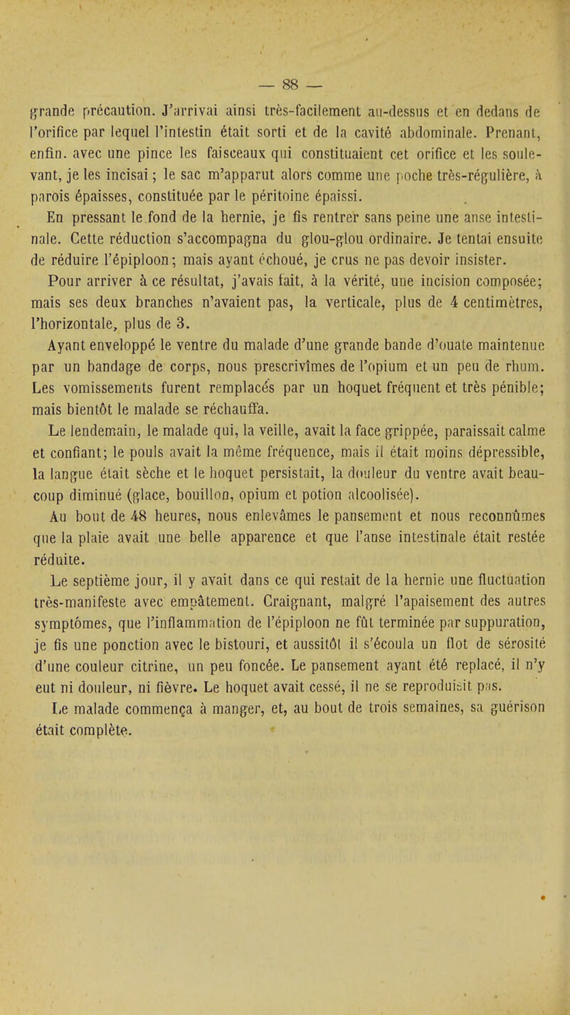 Jurande précaution. J'arrivai ainsi très-facilement aii-dessns et en dedans de l'orifice par lequel l'intestin était sorti et de la cavité abdominale. Prenant, enfin, avec une pince les faisceaux qui constituaient cet orifice et les soule- vant, je les incisai ; le sac m'apparut alors comme une [ioche très-régulière, à parois épaisses, constituée par le péritoine épaissi. En pressant le fond de la hernie, je fis rentrer sans peine une anse intesti- nale. Cette réduction s'accompagna du glou-glou ordinaire. Je tentai ensuite de réduire l'épiploon; mais ayant échoué, je crus ne pas devoir insister. Pour arriver à ce résultat, j'avais tait, à la vérité, une incision composée; mais ses deux branches n'avaient pas, la verticale, plus de 4 centimètres, l'horizontale, plus de 3. Ayant enveloppé le ventre du malade d'une grande bande d'ouate maintenue par un bandage de corps, nous prescrivîmes de l'opium et un peu de rhum. Les vomissements furent remplacés par un hoquet fréquent et très pénible; mais bientôt le malade se réchauffa. Le lendemain, le malade qui, la veille, avait la face grippée, paraissait calme et confiant; le pouls avait la même fréquence, mais il était moins dépressible, la langue était sèche et le hoquet persistait, la douleur du ventre avait beau- coup diminué (glace, bouillon, opium et potion alcoolisée). Au bout de 48 heures, nous enlevâmes le pansement et nous reconnûmes que la plaie avait une belle apparence et que l'anse intestinale était restée réduite. Le septième jour, il y avait dans ce qui restait de la hernie une fluctuation très-manifeste avec empâtement. Craignant, malgré l'apaisement des autres symptômes, que l'inflammation de l'épiploon ne fût terminée par suppuration, je fis une ponction avec le bistouri, et aussitôt il s'écoula un flot de sérosité d'une couleur citrine, un peu foncée. Le pansement ayant été replacé, il n'y eut ni douleur, ni fièvre. Le hoquet avait cessé, il ne se reprodui:5it p.is. Le malade commença à manger, et, au bout de trois semaines, sa guérison était complète.