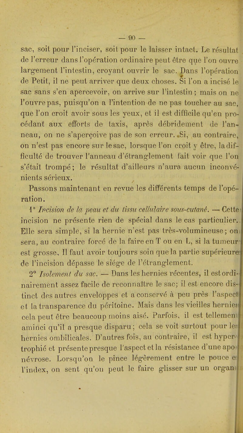 — 00 — sac, soit pour l'inciser, soit pour le laisser intact. Le résultat del' erreur dans l'opération ordinaire peut être que l'on ouvre larg*ement l'intestin, croyant ouvrir le sac. Dans l'opération de Petit, il ne peut arriver que deux choses. Si l'on a incisé le sac sans s'en apercevoir, on arrive sur l'intestin ; mais on ne l'ouvre pas, puisqu'on a l'intention de ne pas toucher au sac, que l'on croit avoir sous les yeux, et il est difficile qu'en pro- cédant aux efforts de taxis, après débridement de l'an- neau, on ne s'aperçoive pas de son erreur. «Si, au contraire, on n'est pas encore sur le sac, lorsque l'on croit y être, la dif- ficulté de trouver l'anneau d'étrang-lement fait voir que l'on s'était trompé; le résultat d'ailleurs n'aura aucun inconvé- nients sérieux. Passons maintenant en revue les différents temps de l'opé- ration. 1° Ipcision de la peau et du tissu cellulaire sous-cutané. — Cette- incision ne présente rien de spécial dans le cas particulier., Elle sera simple, si la hernie n'est pas très-volumineuse; oni sera, au contraire forcé de la faire en T ou en L, si la tumeur' est g-rosse. Il faut avoir toujours soin que la partie supérieure de l'incision dépasse le sîég-e de l'étrang'lement. 2° Isolement du sac. — Dans les hernies récentes, il est ordi- nairement assez facile de reconnaître le sac; il est encore dis- tinct des autres enveloppes et a conservé à peu près l'aspect et la transparence du péritoine. Mais dans les vieilles hernief  cela peut être beaucoup moins aisé. Parfois, il est tellemen^l aminci qu'il a presque disparu; cela se voit surtout pour le; hernies ombilicales. D'autres fois, au contraire, il est hyper- trophié et présente presque l'aspect et la résistance d'une apo ' névrose. Lorsqu'on le pince lég-ôrement entre le pouce e l'index, on sent qu'on peut le faire g-lisser sur un org-anf