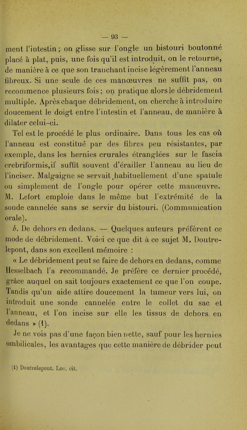 ment l'intestin; on g'iisse sur l'ong-le un bistouri boutonné placé à plat, puis, une fois qu'il est introduit, on le retourne, de manière à ce que son tranchant incise lég-èrement l'anneau fibreux. Si une seule de ces manœuvres ne suffit pas, on recommence plusieurs fois; on pratique alors le débridemeiit multiple. Après chaque débridement, on cherche à introduire doucement le doig-t entre l'intestin et l'anneau, de manière à dilater celui-ci. Tel est le procédé le plus ordinaire. Dans tous les cas oii l'anneau est constitué par des fibres peu résistantes, par exemple, dans les hernies crurales étrang-lées sur le fascia crebriformis.if suffit souvent d'érailler l'anneau au lieu de l'inciser. Malg-aig-ne se servait,habituellement d'une spatule ou simplement de l'ong-le pour opérer cette manœuvre. M. Lefort emploie dans le même but l'extrémité de la sonde cannelée sans se servir du bistouri. (Communication orale). b. De dehors en dedans. — Quelques auteurs préfèrent ce mode de débridement. Voici ce que dit à ce sujet M. Doutre- lepont, dans son excellent mémoire : « Le débridement peut se faire de dehors en dedans, comme Hesselbach l'a recommandé. Je préfère ce dernier procédé, grâce auquel on sait toujours exactement ce que l'on coupe. Tandis qu'un aide attire doucement la tumeur vers lui, on introduit une sonde cannelée entre le collet du sac et l'anneau, et l'on incise sur elle les tissus de dehors, en dedans » (i). Je ne vois pas d'une façon bien nette, sauf pour les hernies ombilicales, les avantag-es que cette manière de débrider peut (1) Doutrelepont. Loc. cit.