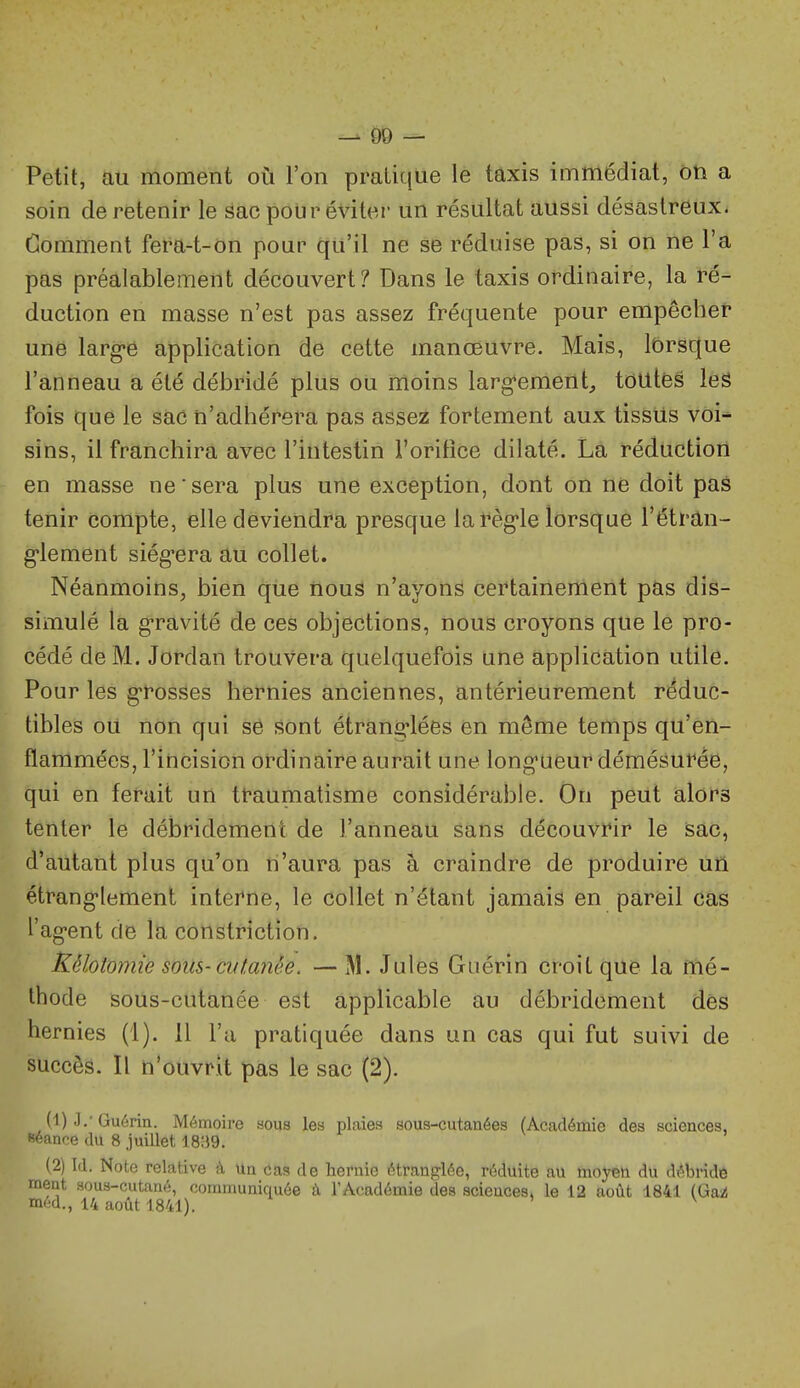 Petit, au moment où l'on pratique le taxis immédiat, on a soin de retenir le sac pour éviter un résultat aussi désastreux. Gomment fera-t-on pour qu'il ne se réduise pas, si on ne l'a pas préalablement découvert? Dans le taxis ordinaire, la ré- duction en masse n'est pas assez fréquente pour empêcher une larg'é application de cette manœuvre. Mais, lorsque l'anneau a été débridé plus ou moins larg'enient, tôUtfes les fois que le sac n'adhérera pas asse:^ fortement aux tissUs voi- sins, il franchira avec l'intestin l'orifice dilaté. La réduction en masse ne sera plus une exception, dont on ne doit pas tenir compte, elle deviendra presque la règle lorsque l'étran- g-lement siég'era au collet. Néanmoins, bien que nous n'ayons certainement pas dis- simulé la g-ravité de ces objections, nous croyons que le pro- cédé de M. Jordan trouvera quelquefois une application utile. Pour les g'rosses hernies anciennes, antérieurement réduc- tibles ou non qui se sont étrang'lées en même temps qu'en- flammées, l'iticision ordinaire aurait une long'ueuf démésurée, qui en ferait un traumatisme considérable. On peut alors tenter le débridemerit de l'anneau sans découvrir le sac, d'autant plus qu'on n'aura pas à craindre de produire un étrang-lement interne, le collet n'étant jamais en pareil Cas l'ag-ent de la constriction. Rélotomie sous-ci(f,anêe. — M. Jules Guérin croit que la mé- thode sous-cutanée est applicable au débridement dés hernies (1). 11 l'a pratiquée dans un cas qui fut suivi de succès. Il n'ouvrit pas le sac (2). (1) .).■ Guérin. Mémoire aoqs les plaies sous-cutanées (Académie des sciences, séance du 8 juillet 18;}9. (2) Id. Note relative à Un cas de hernie étranglée, réduite au moyeû du débride ment sous-cutané, communiquée à l'Académie des sciences, le 12 août 1841 (Ga2i m(;d., 14 août 1841). » v